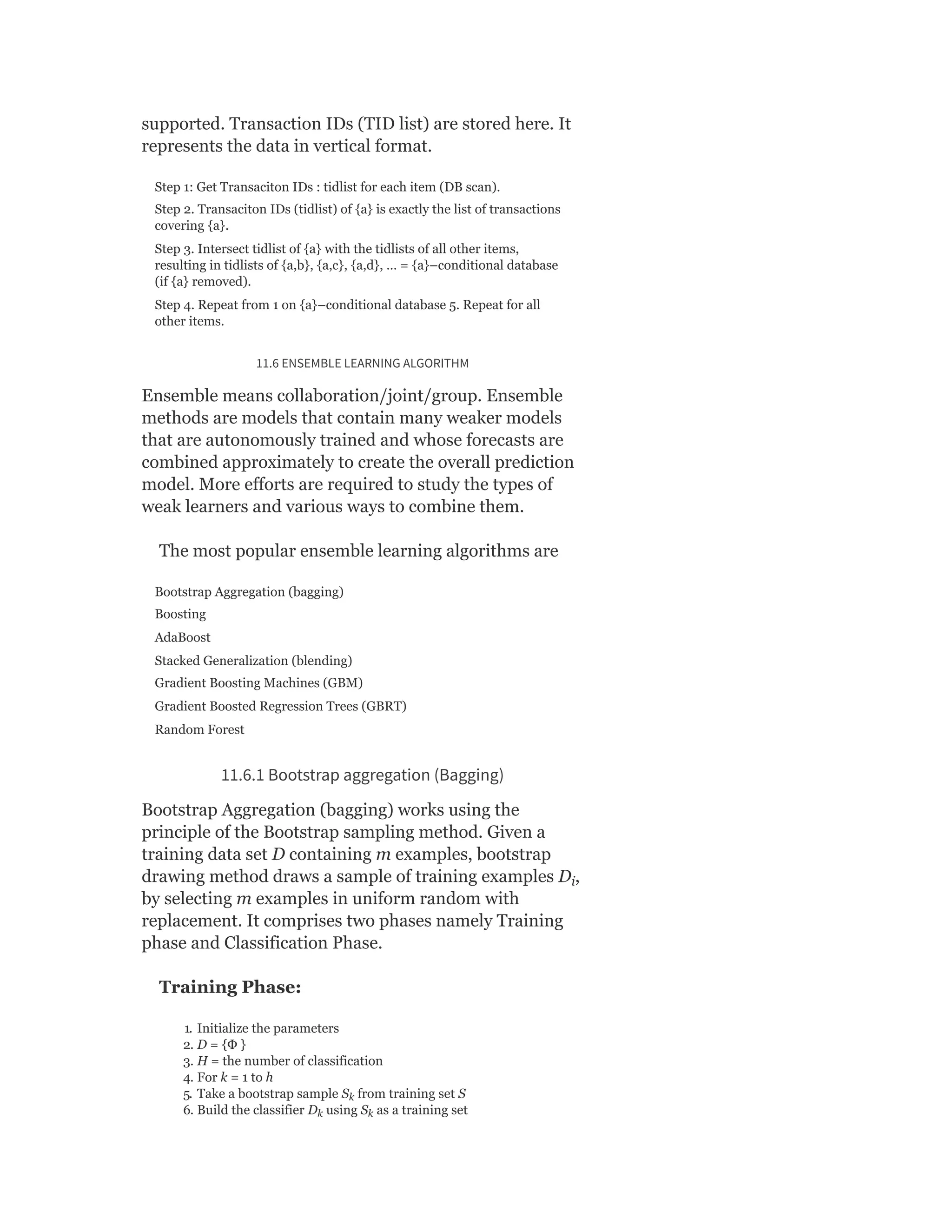 supported. Transaction IDs (TID list) are stored here. It
represents the data in vertical format.
Step 1: Get Transaciton IDs : tidlist for each item (DB scan).
Step 2. Transaciton IDs (tidlist) of {a} is exactly the list of transactions
covering {a}.
Step 3. Intersect tidlist of {a} with the tidlists of all other items,
resulting in tidlists of {a,b}, {a,c}, {a,d}, … = {a}–conditional database
(if {a} removed).
Step 4. Repeat from 1 on {a}–conditional database 5. Repeat for all
other items.
11.6 ENSEMBLE LEARNING ALGORITHM
Ensemble means collaboration/joint/group. Ensemble
methods are models that contain many weaker models
that are autonomously trained and whose forecasts are
combined approximately to create the overall prediction
model. More efforts are required to study the types of
weak learners and various ways to combine them.
The most popular ensemble learning algorithms are
Bootstrap Aggregation (bagging)
Boosting
AdaBoost
Stacked Generalization (blending)
Gradient Boosting Machines (GBM)
Gradient Boosted Regression Trees (GBRT)
Random Forest
11.6.1 Bootstrap aggregation (Bagging)
Bootstrap Aggregation (bagging) works using the
principle of the Bootstrap sampling method. Given a
training data set D containing m examples, bootstrap
drawing method draws a sample of training examples D ,
by selecting m examples in uniform random with
replacement. It comprises two phases namely Training
phase and Classification Phase.
Training Phase:
1. Initialize the parameters
2. D = {Ф }
3. H = the number of classification
4. For k = 1 to h
5. Take a bootstrap sample S from training set S
6. Build the classifier D using S as a training set
i
k
k k
 