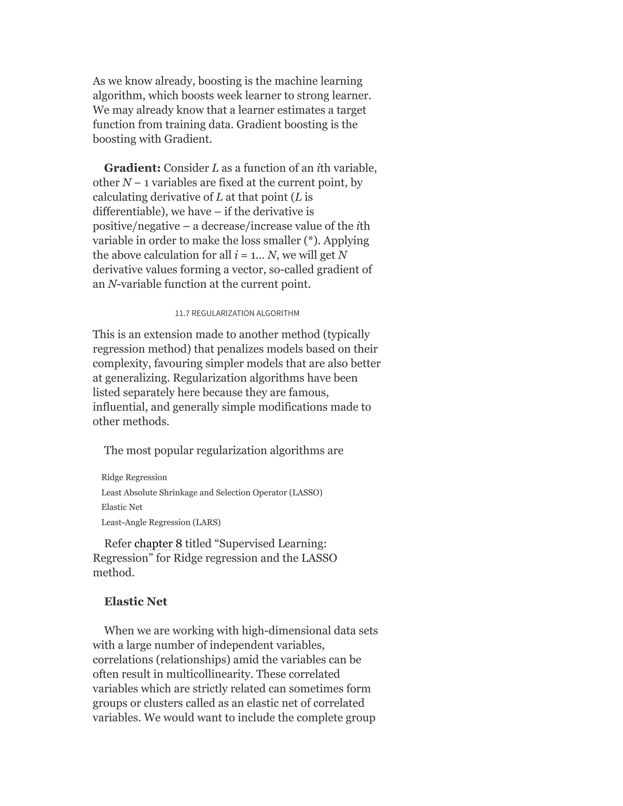 As we know already, boosting is the machine learning
algorithm, which boosts week learner to strong learner.
We may already know that a learner estimates a target
function from training data. Gradient boosting is the
boosting with Gradient.
Gradient: Consider L as a function of an ith variable,
other N − 1 variables are fixed at the current point, by
calculating derivative of L at that point (L is
differentiable), we have – if the derivative is
positive/negative – a decrease/increase value of the ith
variable in order to make the loss smaller (*). Applying
the above calculation for all i = 1… N, we will get N
derivative values forming a vector, so-called gradient of
an N-variable function at the current point.
11.7 REGULARIZATION ALGORITHM
This is an extension made to another method (typically
regression method) that penalizes models based on their
complexity, favouring simpler models that are also better
at generalizing. Regularization algorithms have been
listed separately here because they are famous,
influential, and generally simple modifications made to
other methods.
The most popular regularization algorithms are
Ridge Regression
Least Absolute Shrinkage and Selection Operator (LASSO)
Elastic Net
Least-Angle Regression (LARS)
Refer chapter 8 titled “Supervised Learning:
Regression” for Ridge regression and the LASSO
method.
Elastic Net
When we are working with high-dimensional data sets
with a large number of independent variables,
correlations (relationships) amid the variables can be
often result in multicollinearity. These correlated
variables which are strictly related can sometimes form
groups or clusters called as an elastic net of correlated
variables. We would want to include the complete group
 