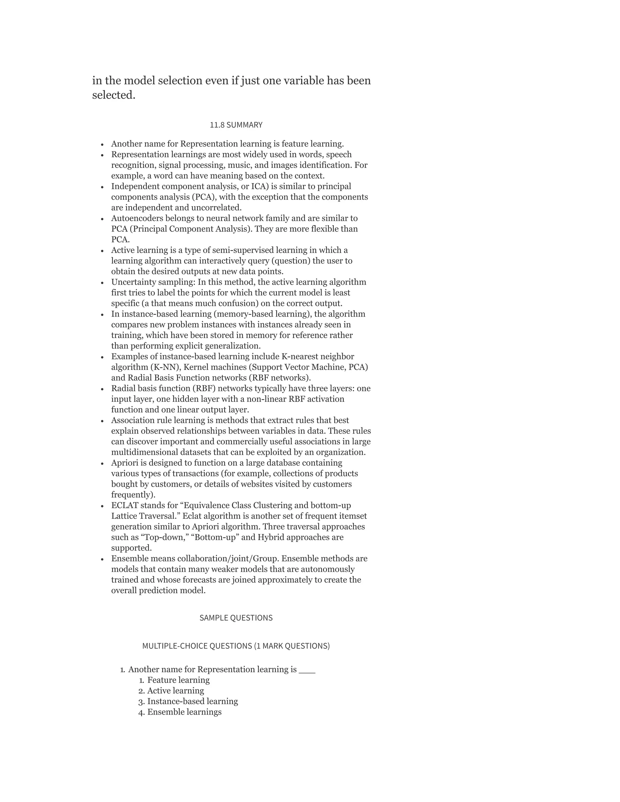 in the model selection even if just one variable has been
selected.
11.8 SUMMARY
Another name for Representation learning is feature learning.
Representation learnings are most widely used in words, speech
recognition, signal processing, music, and images identification. For
example, a word can have meaning based on the context.
Independent component analysis, or ICA) is similar to principal
components analysis (PCA), with the exception that the components
are independent and uncorrelated.
Autoencoders belongs to neural network family and are similar to
PCA (Principal Component Analysis). They are more flexible than
PCA.
Active learning is a type of semi-supervised learning in which a
learning algorithm can interactively query (question) the user to
obtain the desired outputs at new data points.
Uncertainty sampling: In this method, the active learning algorithm
first tries to label the points for which the current model is least
specific (a that means much confusion) on the correct output.
In instance-based learning (memory-based learning), the algorithm
compares new problem instances with instances already seen in
training, which have been stored in memory for reference rather
than performing explicit generalization.
Examples of instance-based learning include K-nearest neighbor
algorithm (K-NN), Kernel machines (Support Vector Machine, PCA)
and Radial Basis Function networks (RBF networks).
Radial basis function (RBF) networks typically have three layers: one
input layer, one hidden layer with a non-linear RBF activation
function and one linear output layer.
Association rule learning is methods that extract rules that best
explain observed relationships between variables in data. These rules
can discover important and commercially useful associations in large
multidimensional datasets that can be exploited by an organization.
Apriori is designed to function on a large database containing
various types of transactions (for example, collections of products
bought by customers, or details of websites visited by customers
frequently).
ECLAT stands for “Equivalence Class Clustering and bottom-up
Lattice Traversal.” Eclat algorithm is another set of frequent itemset
generation similar to Apriori algorithm. Three traversal approaches
such as “Top-down,” “Bottom-up” and Hybrid approaches are
supported.
Ensemble means collaboration/joint/Group. Ensemble methods are
models that contain many weaker models that are autonomously
trained and whose forecasts are joined approximately to create the
overall prediction model.
SAMPLE QUESTIONS
MULTIPLE-CHOICE QUESTIONS (1 MARK QUESTIONS)
1. Another name for Representation learning is ___
1. Feature learning
2. Active learning
3. Instance-based learning
4. Ensemble learnings
 