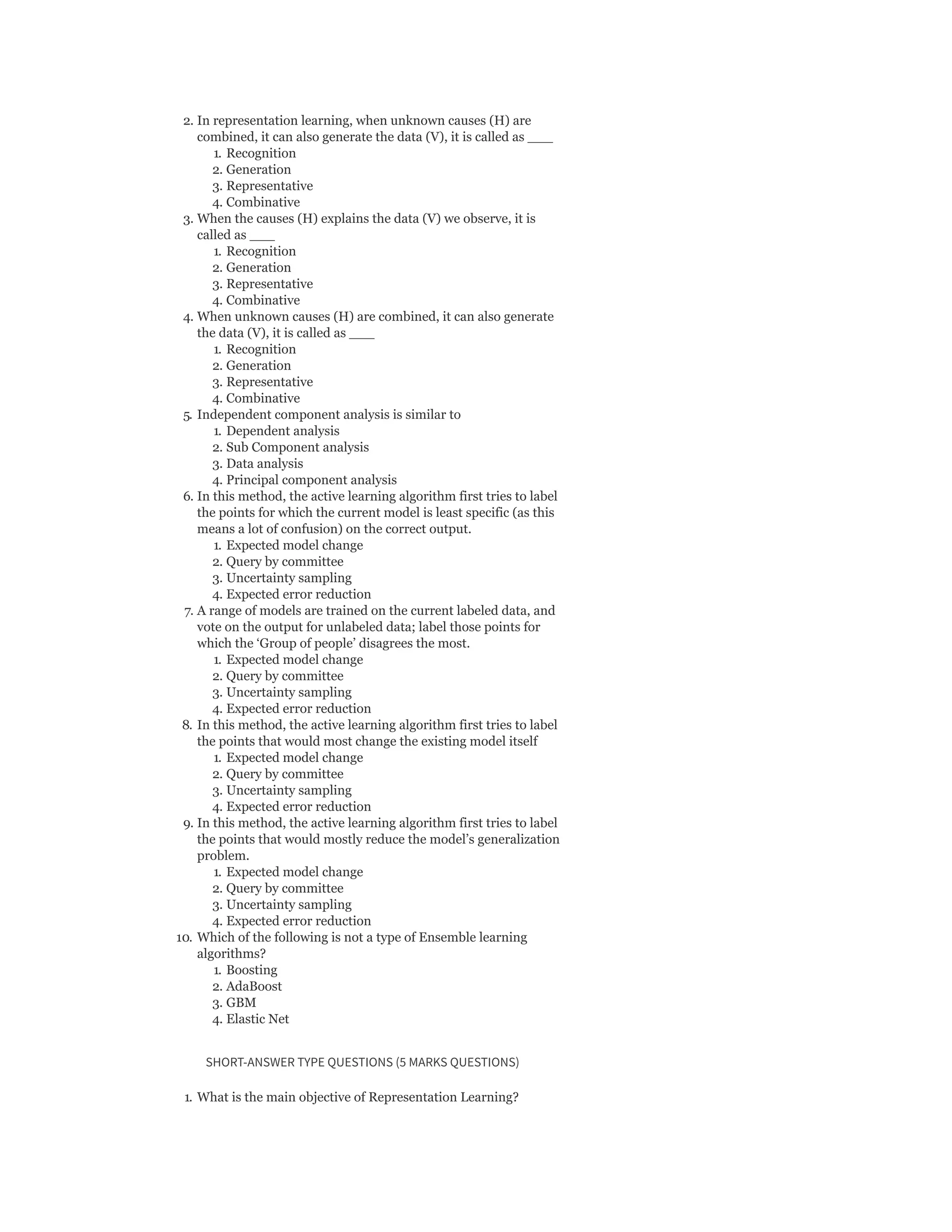 2. In representation learning, when unknown causes (H) are
combined, it can also generate the data (V), it is called as ___
1. Recognition
2. Generation
3. Representative
4. Combinative
3. When the causes (H) explains the data (V) we observe, it is
called as ___
1. Recognition
2. Generation
3. Representative
4. Combinative
4. When unknown causes (H) are combined, it can also generate
the data (V), it is called as ___
1. Recognition
2. Generation
3. Representative
4. Combinative
5. Independent component analysis is similar to
1. Dependent analysis
2. Sub Component analysis
3. Data analysis
4. Principal component analysis
6. In this method, the active learning algorithm first tries to label
the points for which the current model is least specific (as this
means a lot of confusion) on the correct output.
1. Expected model change
2. Query by committee
3. Uncertainty sampling
4. Expected error reduction
7. A range of models are trained on the current labeled data, and
vote on the output for unlabeled data; label those points for
which the ‘Group of people’ disagrees the most.
1. Expected model change
2. Query by committee
3. Uncertainty sampling
4. Expected error reduction
8. In this method, the active learning algorithm first tries to label
the points that would most change the existing model itself
1. Expected model change
2. Query by committee
3. Uncertainty sampling
4. Expected error reduction
9. In this method, the active learning algorithm first tries to label
the points that would mostly reduce the model’s generalization
problem.
1. Expected model change
2. Query by committee
3. Uncertainty sampling
4. Expected error reduction
10. Which of the following is not a type of Ensemble learning
algorithms?
1. Boosting
2. AdaBoost
3. GBM
4. Elastic Net
SHORT-ANSWER TYPE QUESTIONS (5 MARKS QUESTIONS)
1. What is the main objective of Representation Learning?
 