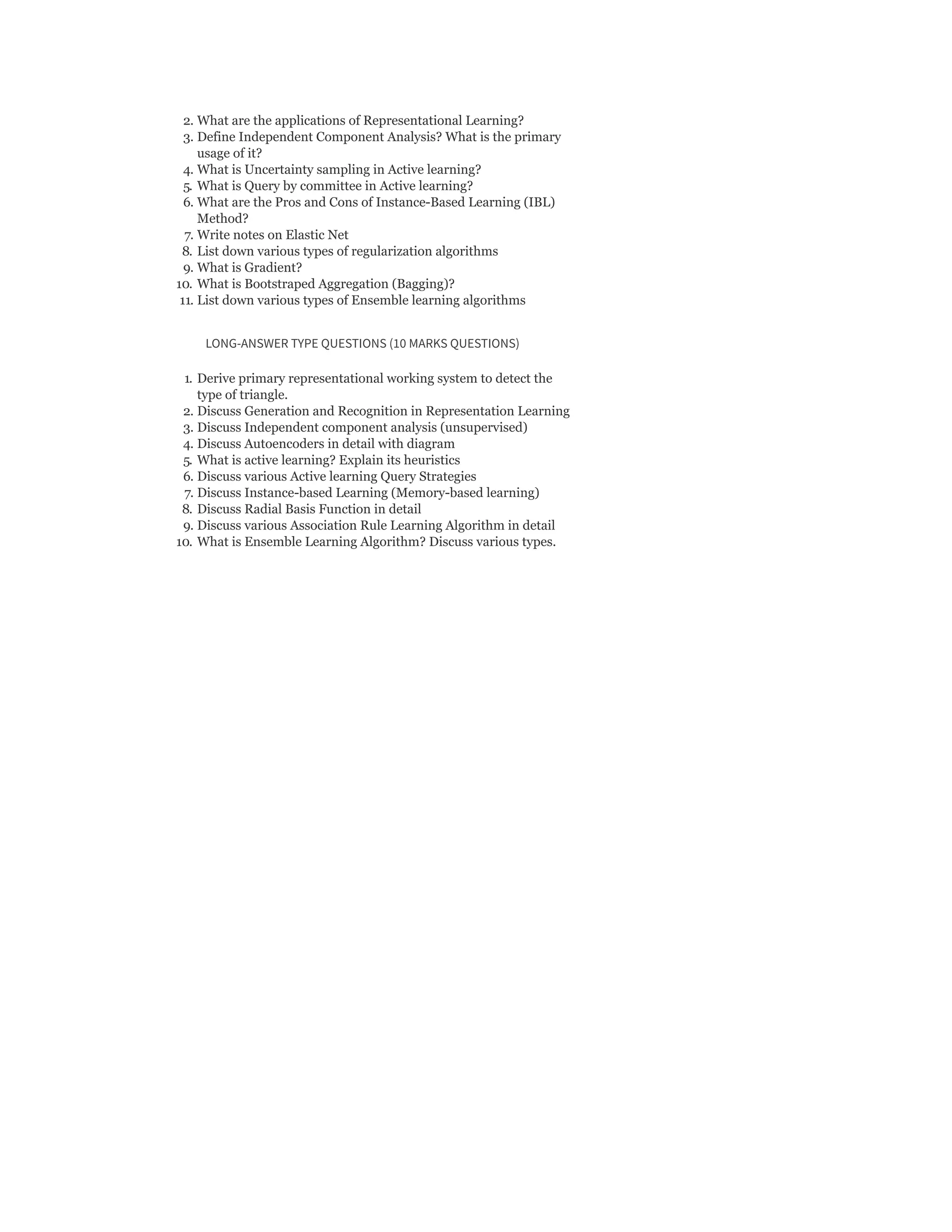 2. What are the applications of Representational Learning?
3. Define Independent Component Analysis? What is the primary
usage of it?
4. What is Uncertainty sampling in Active learning?
5. What is Query by committee in Active learning?
6. What are the Pros and Cons of Instance-Based Learning (IBL)
Method?
7. Write notes on Elastic Net
8. List down various types of regularization algorithms
9. What is Gradient?
10. What is Bootstraped Aggregation (Bagging)?
11. List down various types of Ensemble learning algorithms
LONG-ANSWER TYPE QUESTIONS (10 MARKS QUESTIONS)
1. Derive primary representational working system to detect the
type of triangle.
2. Discuss Generation and Recognition in Representation Learning
3. Discuss Independent component analysis (unsupervised)
4. Discuss Autoencoders in detail with diagram
5. What is active learning? Explain its heuristics
6. Discuss various Active learning Query Strategies
7. Discuss Instance-based Learning (Memory-based learning)
8. Discuss Radial Basis Function in detail
9. Discuss various Association Rule Learning Algorithm in detail
10. What is Ensemble Learning Algorithm? Discuss various types.
 