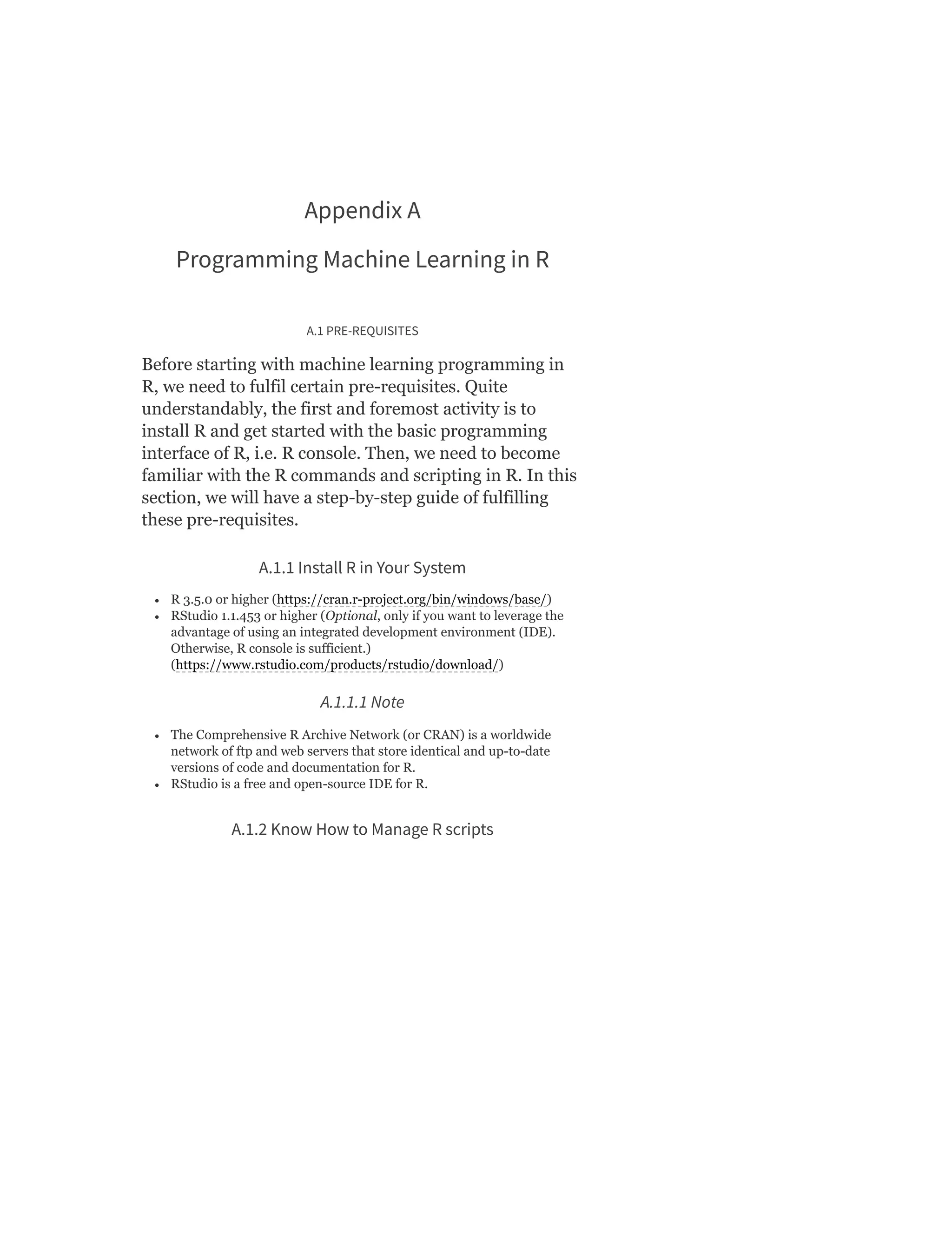 Appendix A
Programming Machine Learning in R
A.1 PRE-REQUISITES
Before starting with machine learning programming in
R, we need to fulfil certain pre-requisites. Quite
understandably, the first and foremost activity is to
install R and get started with the basic programming
interface of R, i.e. R console. Then, we need to become
familiar with the R commands and scripting in R. In this
section, we will have a step-by-step guide of fulfilling
these pre-requisites.
A.1.1 Install R in Your System
R 3.5.0 or higher (https://cran.r-project.org/bin/windows/base/)
RStudio 1.1.453 or higher (Optional, only if you want to leverage the
advantage of using an integrated development environment (IDE).
Otherwise, R console is sufficient.)
(https://www.rstudio.com/products/rstudio/download/)
A.1.1.1 Note
The Comprehensive R Archive Network (or CRAN) is a worldwide
network of ftp and web servers that store identical and up-to-date
versions of code and documentation for R.
RStudio is a free and open-source IDE for R.
A.1.2 Know How to Manage R scripts
 