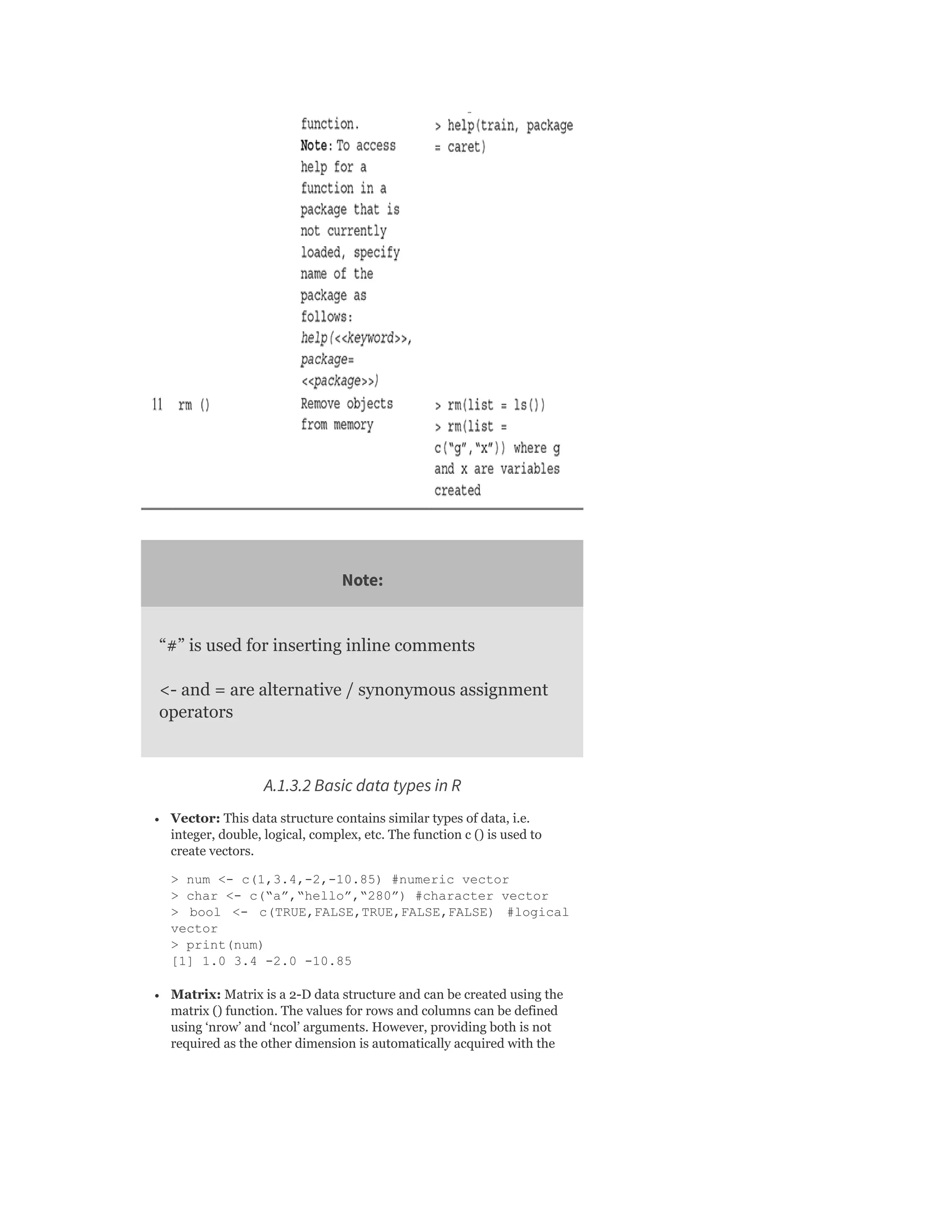 Note:
“#” is used for inserting inline comments
<- and = are alternative / synonymous assignment
operators
A.1.3.2 Basic data types in R
Vector: This data structure contains similar types of data, i.e.
integer, double, logical, complex, etc. The function c () is used to
create vectors.
> num <- c(1,3.4,-2,-10.85) #numeric vector
> char <- c(“a”,“hello”,“280”) #character vector
> bool <- c(TRUE,FALSE,TRUE,FALSE,FALSE) #logical
vector
> print(num)
[1] 1.0 3.4 -2.0 -10.85
Matrix: Matrix is a 2-D data structure and can be created using the
matrix () function. The values for rows and columns can be defined
using ‘nrow’ and ‘ncol’ arguments. However, providing both is not
required as the other dimension is automatically acquired with the
 
