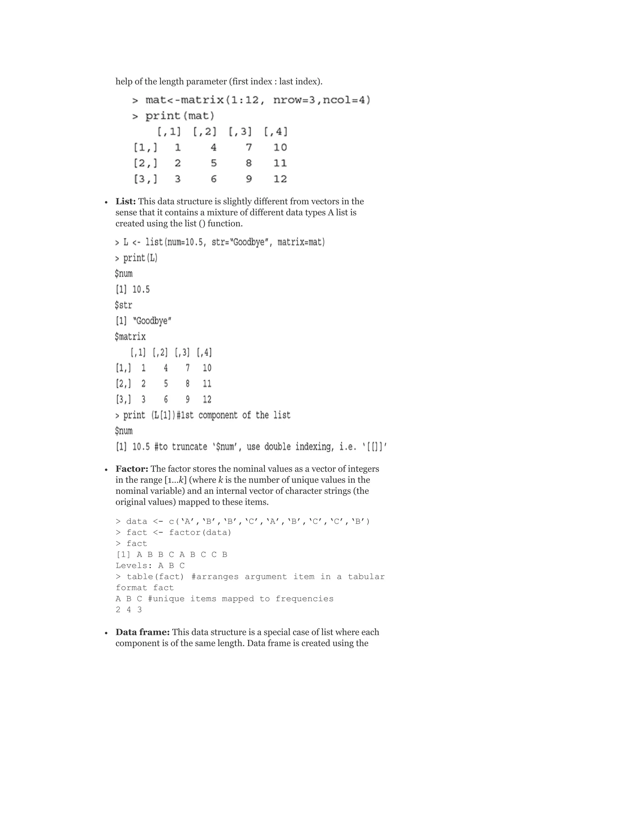 help of the length parameter (first index : last index).
List: This data structure is slightly different from vectors in the
sense that it contains a mixture of different data types A list is
created using the list () function.
Factor: The factor stores the nominal values as a vector of integers
in the range [1…k] (where k is the number of unique values in the
nominal variable) and an internal vector of character strings (the
original values) mapped to these items.
> data <- c(‘A’,‘B’,‘B’,‘C’,‘A’,‘B’,‘C’,‘C’,‘B’)
> fact <- factor(data)
> fact
[1] A B B C A B C C B
Levels: A B C
> table(fact) #arranges argument item in a tabular
format fact
A B C #unique items mapped to frequencies
2 4 3
Data frame: This data structure is a special case of list where each
component is of the same length. Data frame is created using the
 