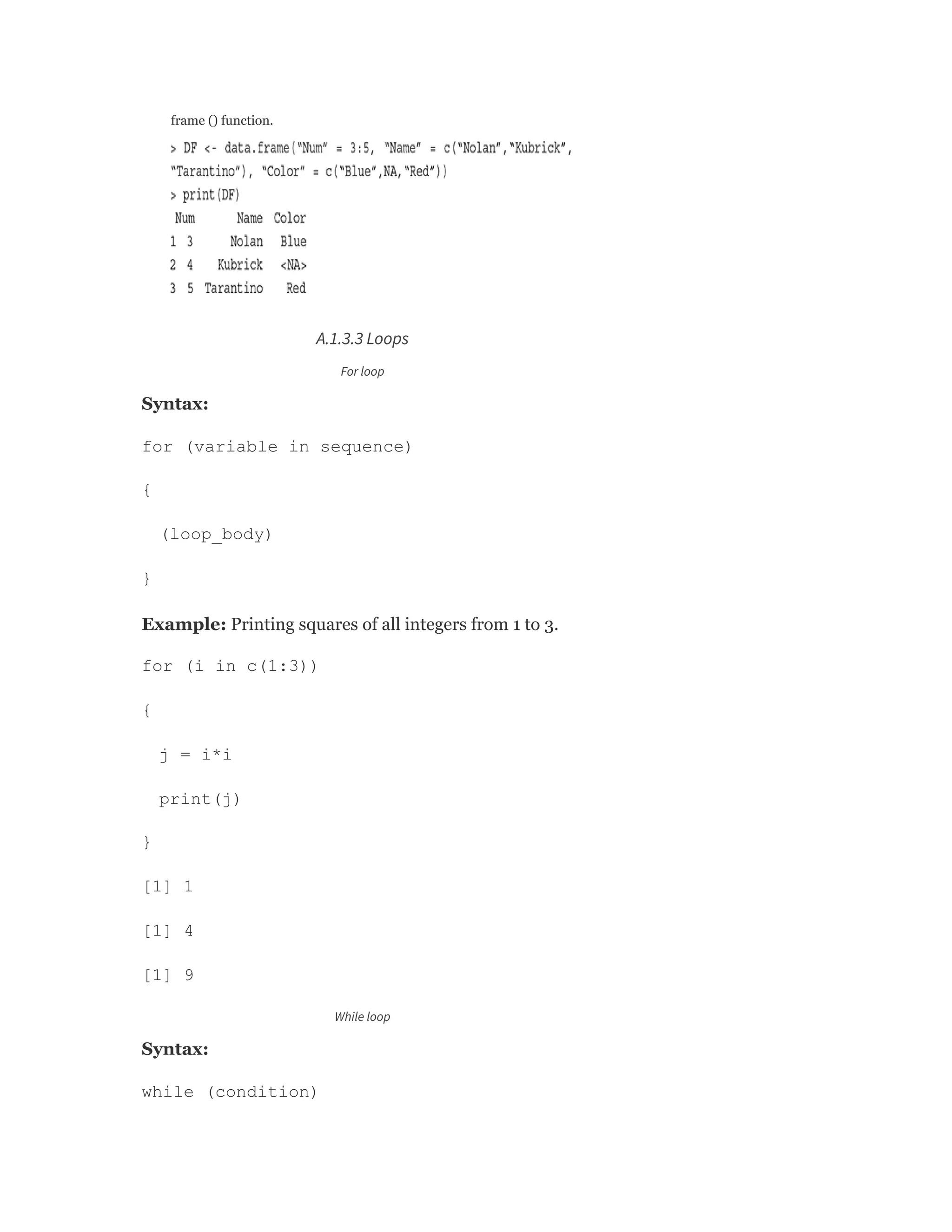 frame () function.
A.1.3.3 Loops
For loop
Syntax:
for (variable in sequence)
{
(loop_body)
}
Example: Printing squares of all integers from 1 to 3.
for (i in c(1:3))
{
j = i*i
print(j)
}
[1] 1
[1] 4
[1] 9
While loop
Syntax:
while (condition)
 