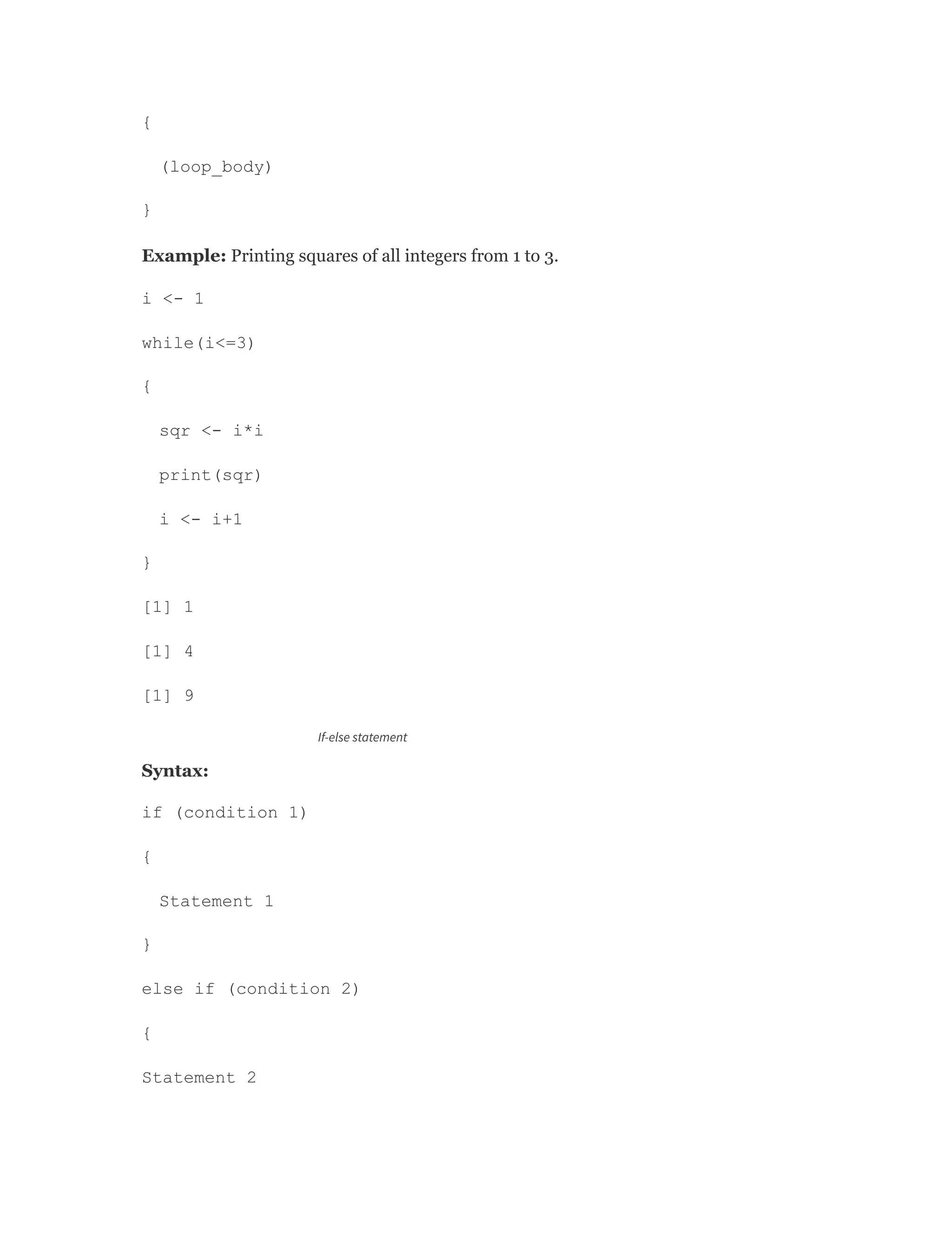{
(loop_body)
}
Example: Printing squares of all integers from 1 to 3.
i <- 1
while(i<=3)
{
sqr <- i*i
print(sqr)
i <- i+1
}
[1] 1
[1] 4
[1] 9
If-else statement
Syntax:
if (condition 1)
{
Statement 1
}
else if (condition 2)
{
Statement 2
 
