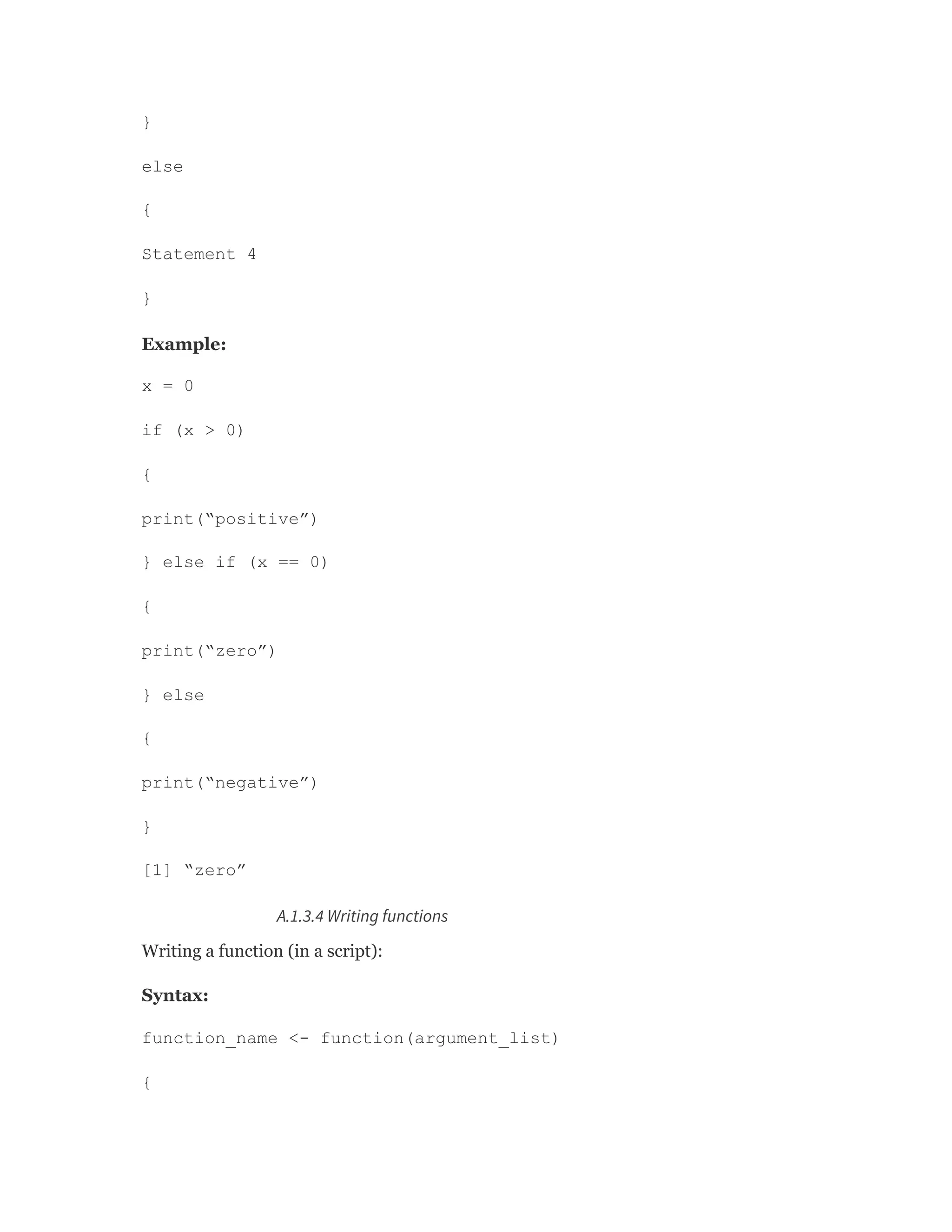 }
else
{
Statement 4
}
Example:
x = 0
if (x > 0)
{
print(“positive”)
} else if (x == 0)
{
print(“zero”)
} else
{
print(“negative”)
}
[1] “zero”
A.1.3.4 Writing functions
Writing a function (in a script):
Syntax:
function_name <- function(argument_list)
{
 