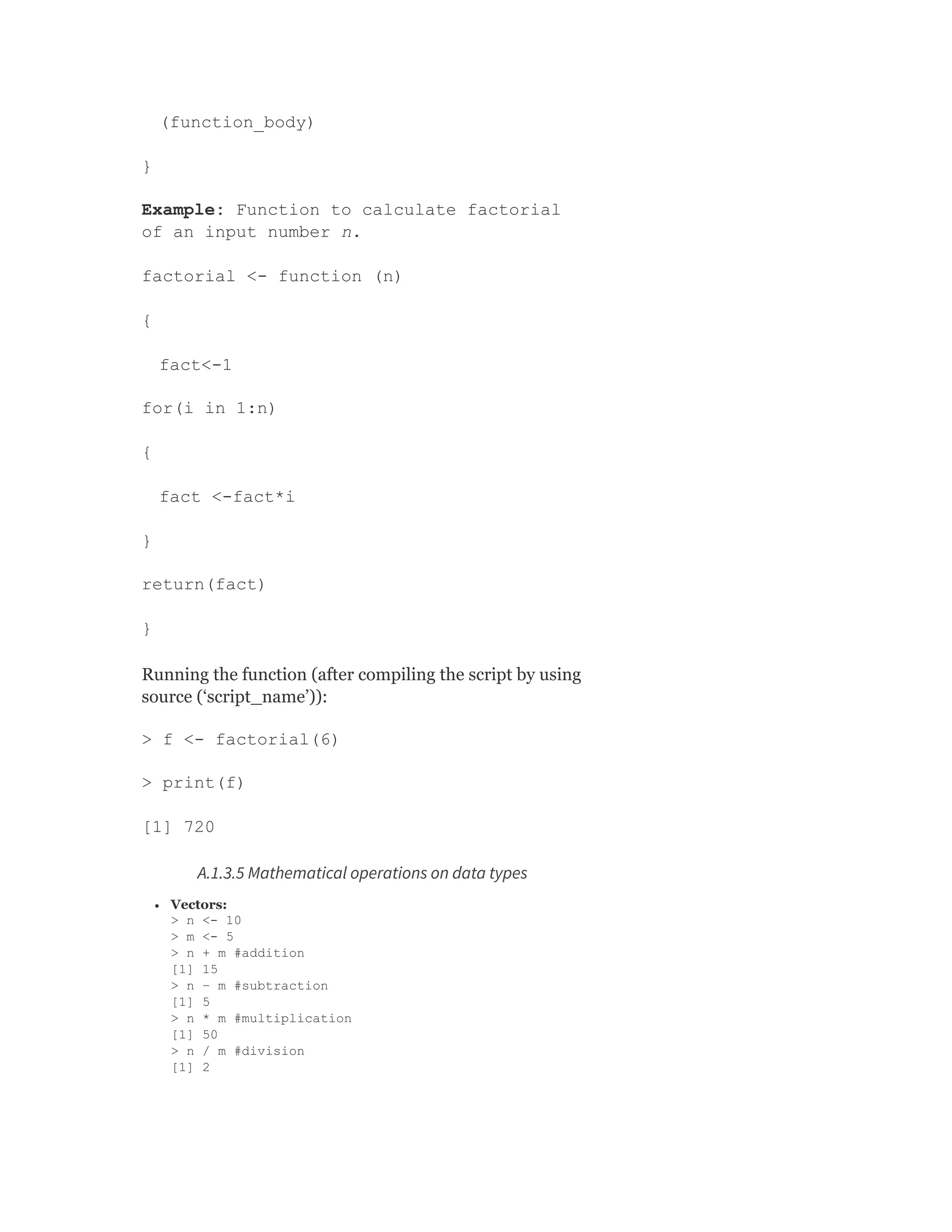 (function_body)
}
Example: Function to calculate factorial
of an input number n.
factorial <- function (n)
{
fact<-1
for(i in 1:n)
{
fact <-fact*i
}
return(fact)
}
Running the function (after compiling the script by using
source (‘script_name’)):
> f <- factorial(6)
> print(f)
[1] 720
A.1.3.5 Mathematical operations on data types
Vectors:
> n <- 10
> m <- 5
> n + m #addition
[1] 15
> n – m #subtraction
[1] 5
> n * m #multiplication
[1] 50
> n / m #division
[1] 2
 