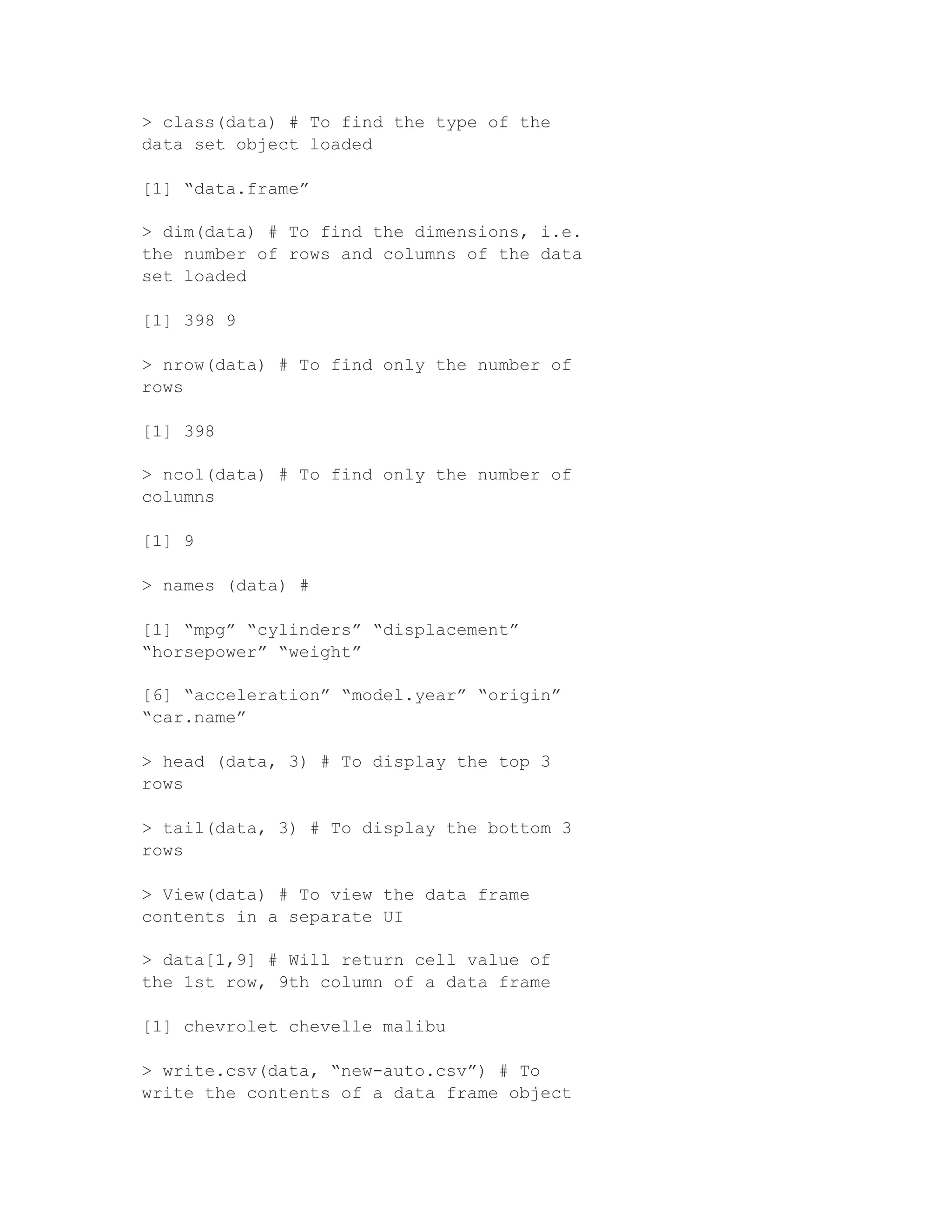> class(data) # To find the type of the
data set object loaded
[1] “data.frame”
> dim(data) # To find the dimensions, i.e.
the number of rows and columns of the data
set loaded
[1] 398 9
> nrow(data) # To find only the number of
rows
[1] 398
> ncol(data) # To find only the number of
columns
[1] 9
> names (data) #
[1] “mpg” “cylinders” “displacement”
“horsepower” “weight”
[6] “acceleration” “model.year” “origin”
“car.name”
> head (data, 3) # To display the top 3
rows
> tail(data, 3) # To display the bottom 3
rows
> View(data) # To view the data frame
contents in a separate UI
> data[1,9] # Will return cell value of
the 1st row, 9th column of a data frame
[1] chevrolet chevelle malibu
> write.csv(data, “new-auto.csv”) # To
write the contents of a data frame object
 