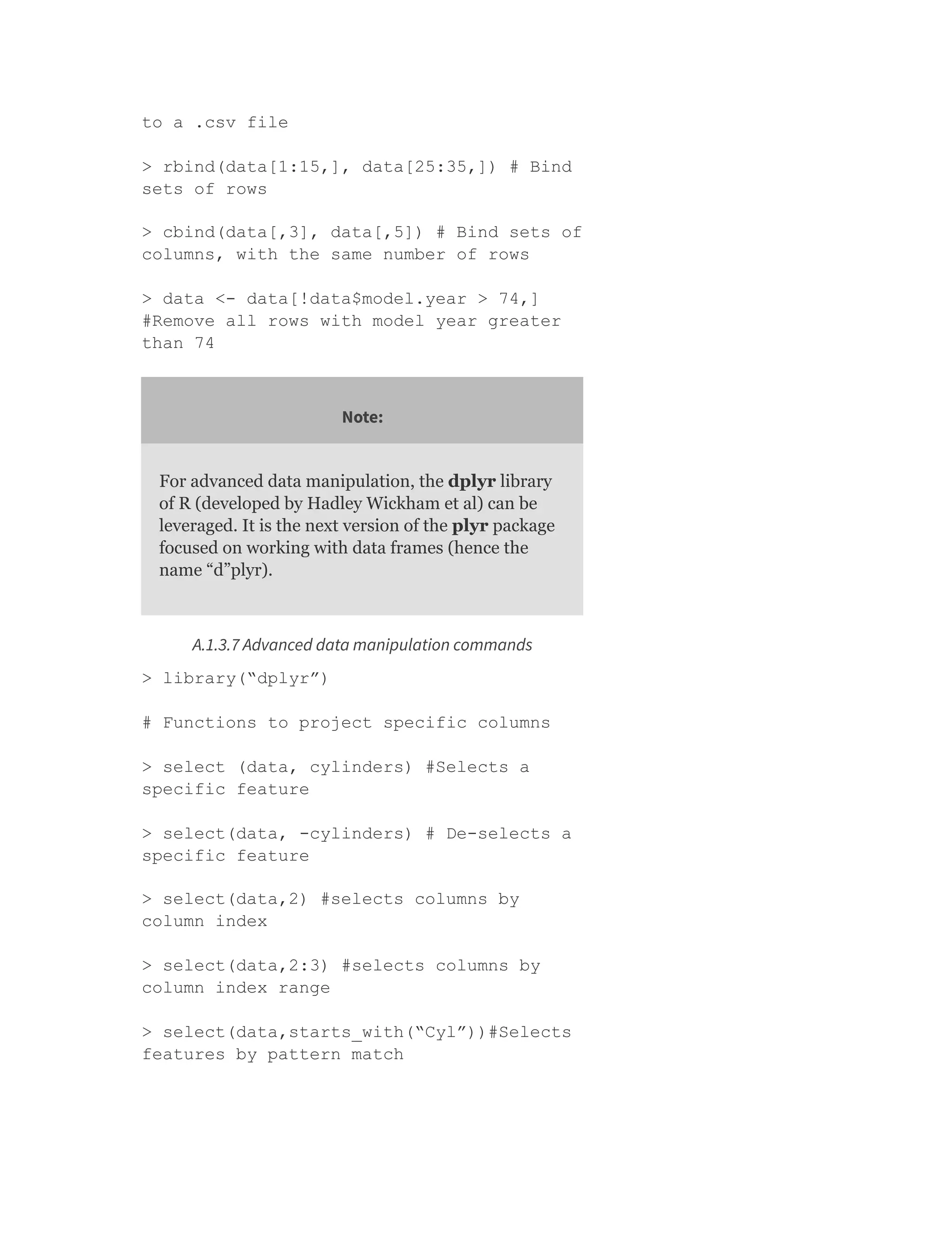 to a .csv file
> rbind(data[1:15,], data[25:35,]) # Bind
sets of rows
> cbind(data[,3], data[,5]) # Bind sets of
columns, with the same number of rows
> data <- data[!data$model.year > 74,]
#Remove all rows with model year greater
than 74
Note:
For advanced data manipulation, the dplyr library
of R (developed by Hadley Wickham et al) can be
leveraged. It is the next version of the plyr package
focused on working with data frames (hence the
name “d”plyr).
A.1.3.7 Advanced data manipulation commands
> library(“dplyr”)
# Functions to project specific columns
> select (data, cylinders) #Selects a
specific feature
> select(data, -cylinders) # De-selects a
specific feature
> select(data,2) #selects columns by
column index
> select(data,2:3) #selects columns by
column index range
> select(data,starts_with(“Cyl”))#Selects
features by pattern match
 