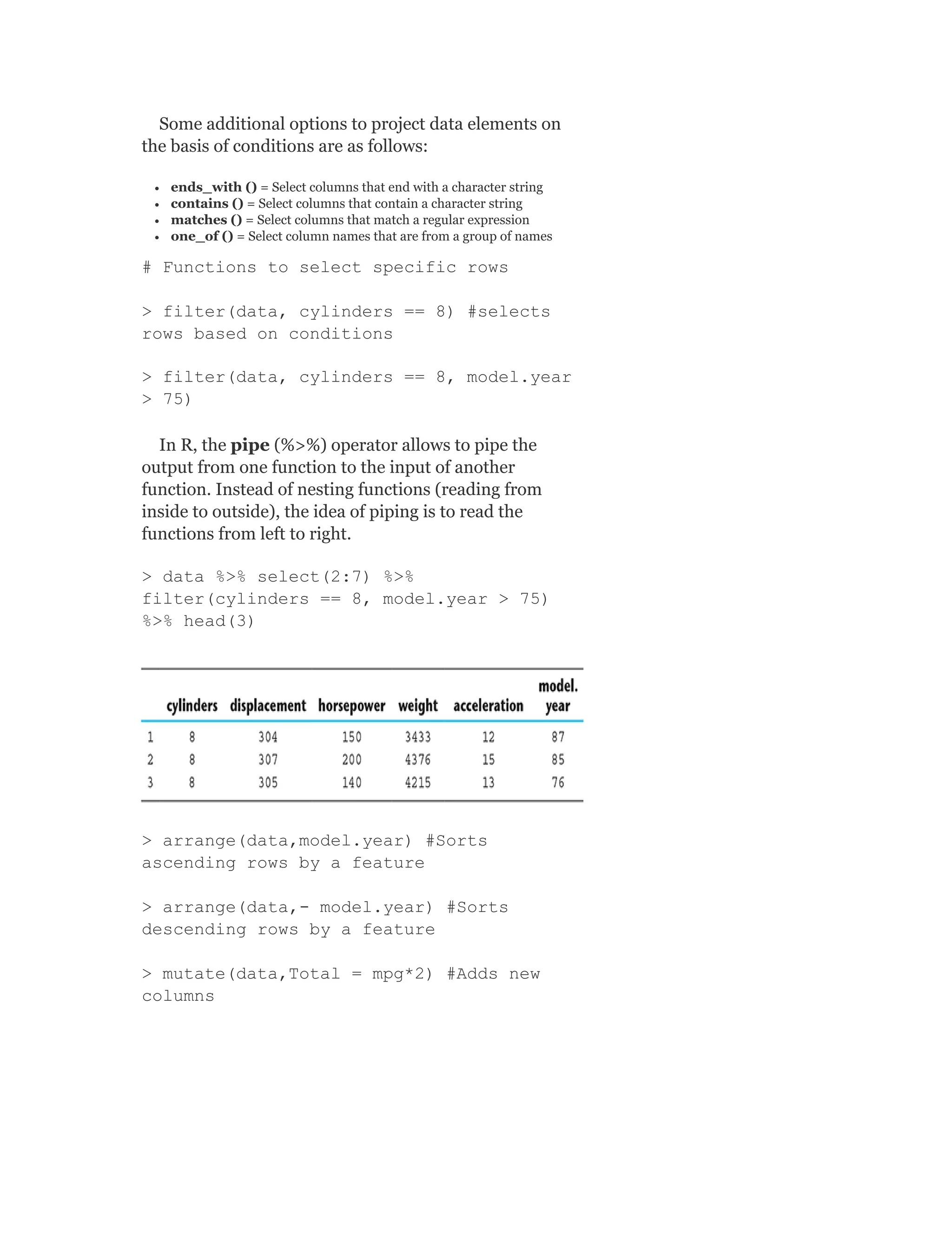 Some additional options to project data elements on
the basis of conditions are as follows:
ends_with () = Select columns that end with a character string
contains () = Select columns that contain a character string
matches () = Select columns that match a regular expression
one_of () = Select column names that are from a group of names
# Functions to select specific rows
> filter(data, cylinders == 8) #selects
rows based on conditions
> filter(data, cylinders == 8, model.year
> 75)
In R, the pipe (%>%) operator allows to pipe the
output from one function to the input of another
function. Instead of nesting functions (reading from
inside to outside), the idea of piping is to read the
functions from left to right.
> data %>% select(2:7) %>%
filter(cylinders == 8, model.year > 75)
%>% head(3)
> arrange(data,model.year) #Sorts
ascending rows by a feature
> arrange(data,- model.year) #Sorts
descending rows by a feature
> mutate(data,Total = mpg*2) #Adds new
columns
 