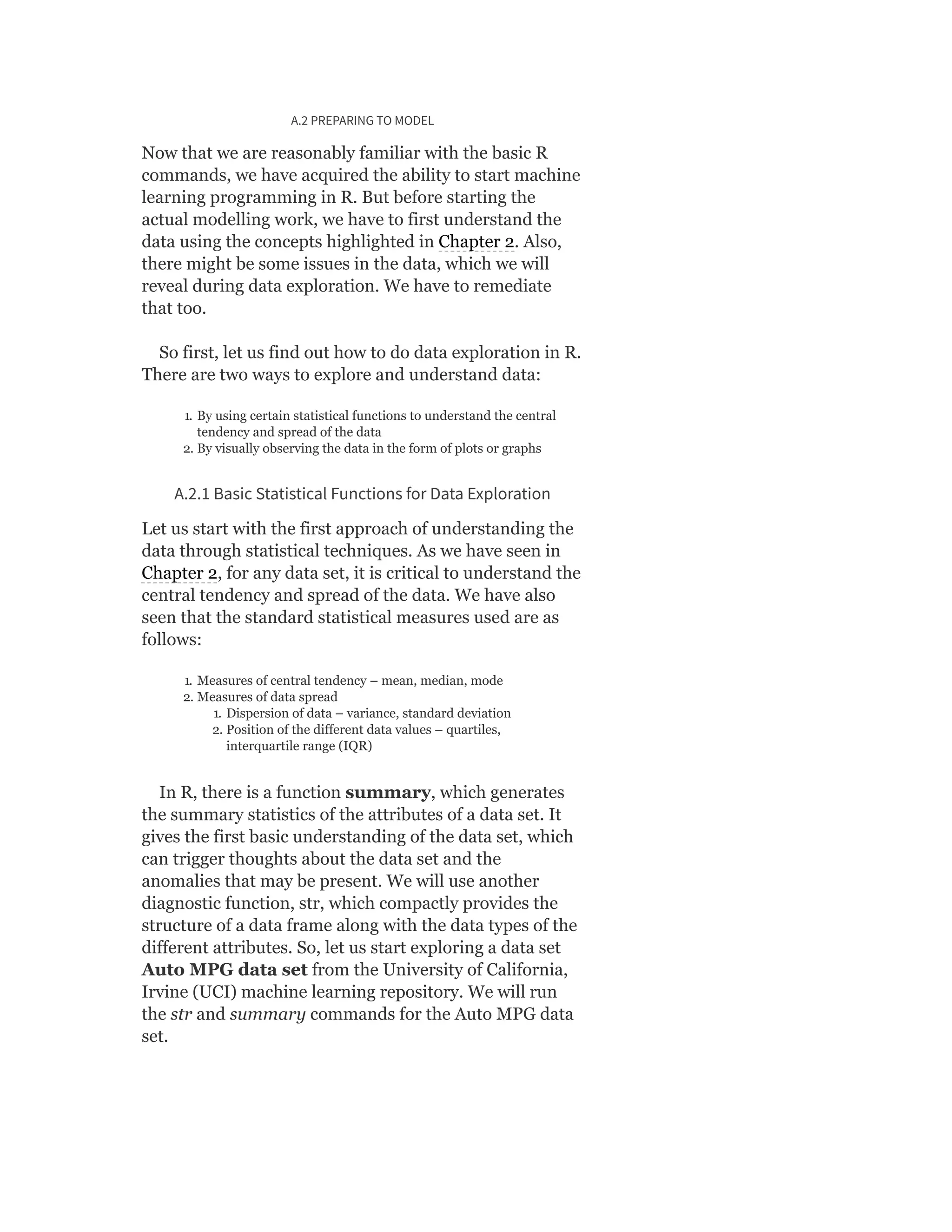 A.2 PREPARING TO MODEL
Now that we are reasonably familiar with the basic R
commands, we have acquired the ability to start machine
learning programming in R. But before starting the
actual modelling work, we have to first understand the
data using the concepts highlighted in Chapter 2. Also,
there might be some issues in the data, which we will
reveal during data exploration. We have to remediate
that too.
So first, let us find out how to do data exploration in R.
There are two ways to explore and understand data:
1. By using certain statistical functions to understand the central
tendency and spread of the data
2. By visually observing the data in the form of plots or graphs
A.2.1 Basic Statistical Functions for Data Exploration
Let us start with the first approach of understanding the
data through statistical techniques. As we have seen in
Chapter 2, for any data set, it is critical to understand the
central tendency and spread of the data. We have also
seen that the standard statistical measures used are as
follows:
1. Measures of central tendency – mean, median, mode
2. Measures of data spread
1. Dispersion of data – variance, standard deviation
2. Position of the different data values – quartiles,
interquartile range (IQR)
In R, there is a function summary, which generates
the summary statistics of the attributes of a data set. It
gives the first basic understanding of the data set, which
can trigger thoughts about the data set and the
anomalies that may be present. We will use another
diagnostic function, str, which compactly provides the
structure of a data frame along with the data types of the
different attributes. So, let us start exploring a data set
Auto MPG data set from the University of California,
Irvine (UCI) machine learning repository. We will run
the str and summary commands for the Auto MPG data
set.
 