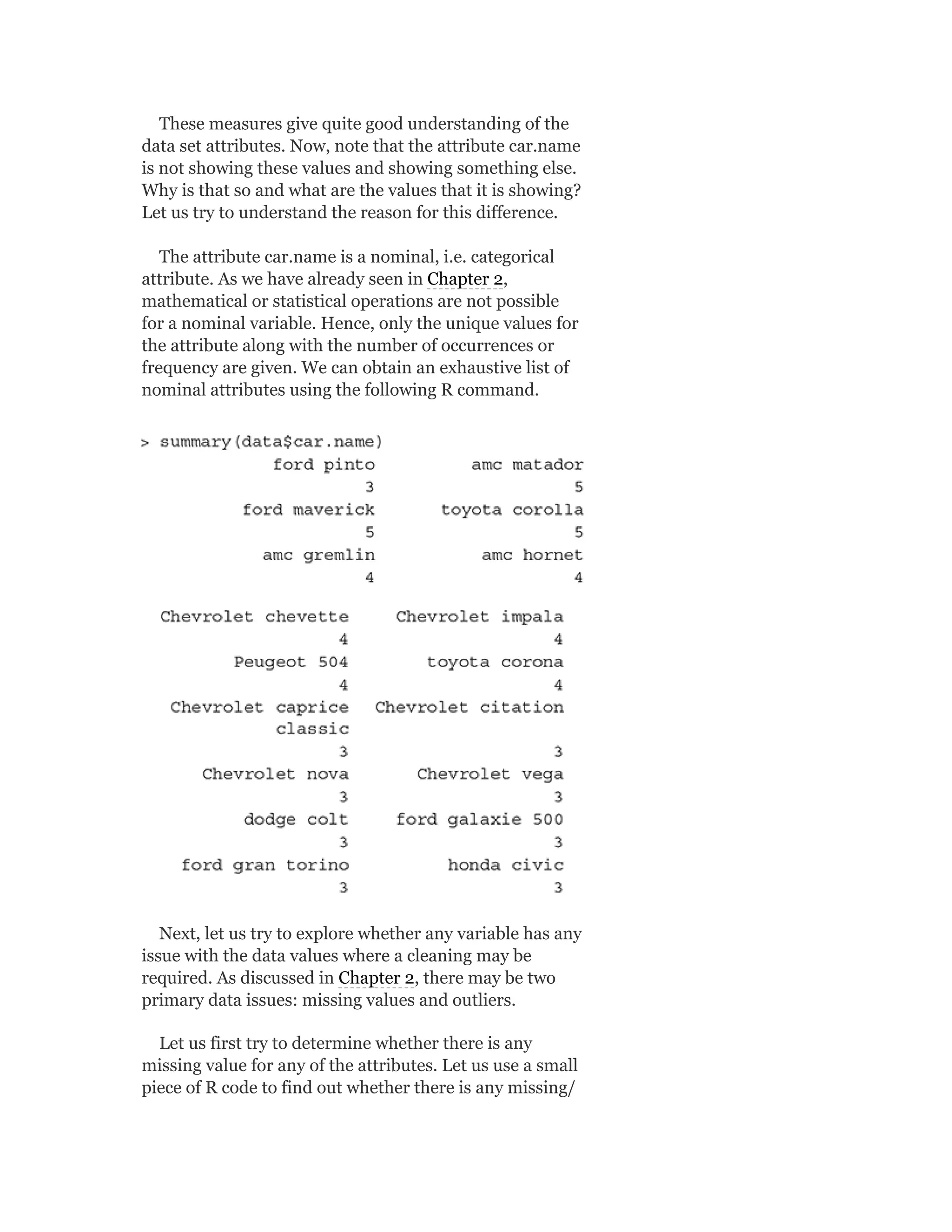These measures give quite good understanding of the
data set attributes. Now, note that the attribute car.name
is not showing these values and showing something else.
Why is that so and what are the values that it is showing?
Let us try to understand the reason for this difference.
The attribute car.name is a nominal, i.e. categorical
attribute. As we have already seen in Chapter 2,
mathematical or statistical operations are not possible
for a nominal variable. Hence, only the unique values for
the attribute along with the number of occurrences or
frequency are given. We can obtain an exhaustive list of
nominal attributes using the following R command.
Next, let us try to explore whether any variable has any
issue with the data values where a cleaning may be
required. As discussed in Chapter 2, there may be two
primary data issues: missing values and outliers.
Let us first try to determine whether there is any
missing value for any of the attributes. Let us use a small
piece of R code to find out whether there is any missing/
 