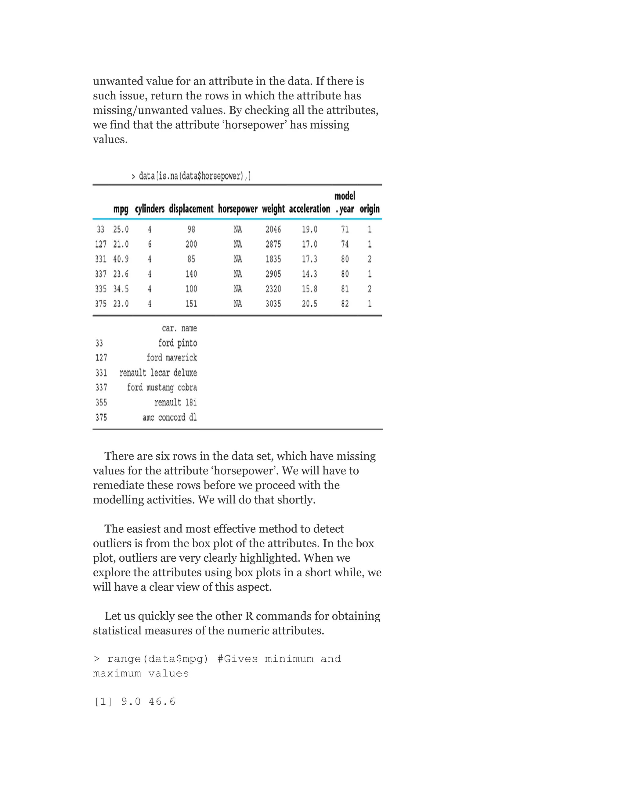 unwanted value for an attribute in the data. If there is
such issue, return the rows in which the attribute has
missing/unwanted values. By checking all the attributes,
we find that the attribute ‘horsepower’ has missing
values.
There are six rows in the data set, which have missing
values for the attribute ‘horsepower’. We will have to
remediate these rows before we proceed with the
modelling activities. We will do that shortly.
The easiest and most effective method to detect
outliers is from the box plot of the attributes. In the box
plot, outliers are very clearly highlighted. When we
explore the attributes using box plots in a short while, we
will have a clear view of this aspect.
Let us quickly see the other R commands for obtaining
statistical measures of the numeric attributes.
> range(data$mpg) #Gives minimum and
maximum values
[1] 9.0 46.6
 