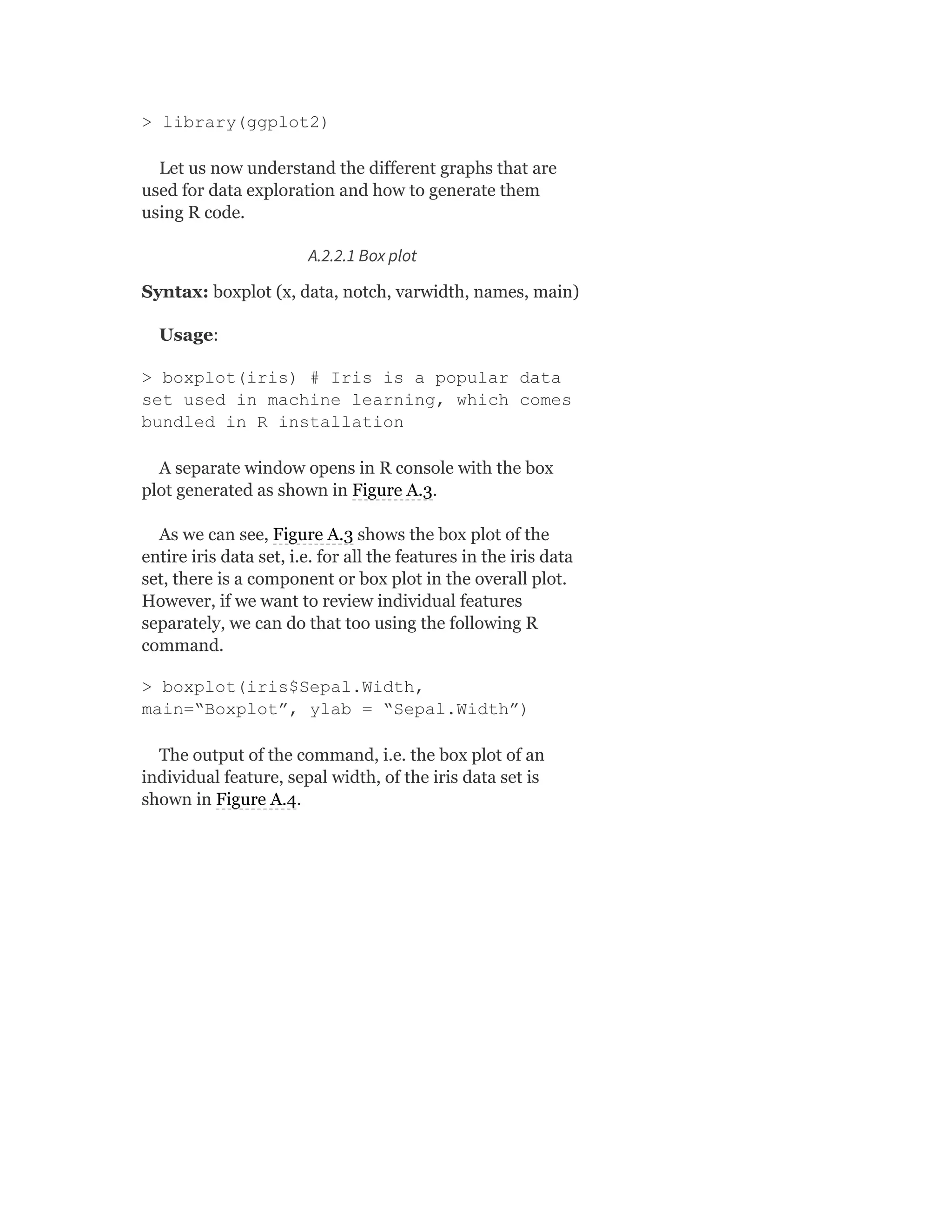 > library(ggplot2)
Let us now understand the different graphs that are
used for data exploration and how to generate them
using R code.
A.2.2.1 Box plot
Syntax: boxplot (x, data, notch, varwidth, names, main)
Usage:
> boxplot(iris) # Iris is a popular data
set used in machine learning, which comes
bundled in R installation
A separate window opens in R console with the box
plot generated as shown in Figure A.3.
As we can see, Figure A.3 shows the box plot of the
entire iris data set, i.e. for all the features in the iris data
set, there is a component or box plot in the overall plot.
However, if we want to review individual features
separately, we can do that too using the following R
command.
> boxplot(iris$Sepal.Width,
main=“Boxplot”, ylab = “Sepal.Width”)
The output of the command, i.e. the box plot of an
individual feature, sepal width, of the iris data set is
shown in Figure A.4.
 