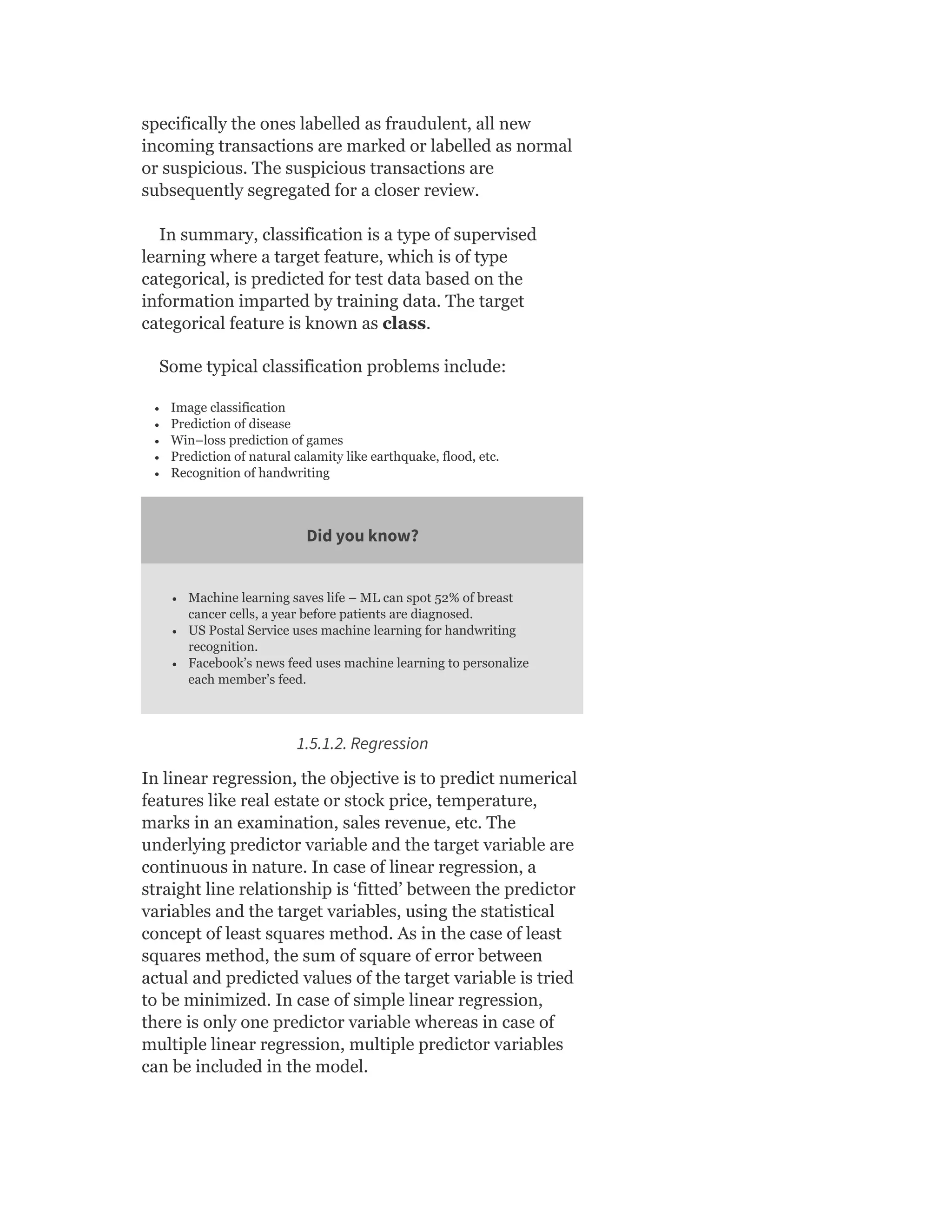 specifically the ones labelled as fraudulent, all new
incoming transactions are marked or labelled as normal
or suspicious. The suspicious transactions are
subsequently segregated for a closer review.
In summary, classification is a type of supervised
learning where a target feature, which is of type
categorical, is predicted for test data based on the
information imparted by training data. The target
categorical feature is known as class.
Some typical classification problems include:
Image classification
Prediction of disease
Win–loss prediction of games
Prediction of natural calamity like earthquake, flood, etc.
Recognition of handwriting
Did you know?
Machine learning saves life – ML can spot 52% of breast
cancer cells, a year before patients are diagnosed.
US Postal Service uses machine learning for handwriting
recognition.
Facebook’s news feed uses machine learning to personalize
each member’s feed.
1.5.1.2. Regression
In linear regression, the objective is to predict numerical
features like real estate or stock price, temperature,
marks in an examination, sales revenue, etc. The
underlying predictor variable and the target variable are
continuous in nature. In case of linear regression, a
straight line relationship is ‘fitted’ between the predictor
variables and the target variables, using the statistical
concept of least squares method. As in the case of least
squares method, the sum of square of error between
actual and predicted values of the target variable is tried
to be minimized. In case of simple linear regression,
there is only one predictor variable whereas in case of
multiple linear regression, multiple predictor variables
can be included in the model.
 