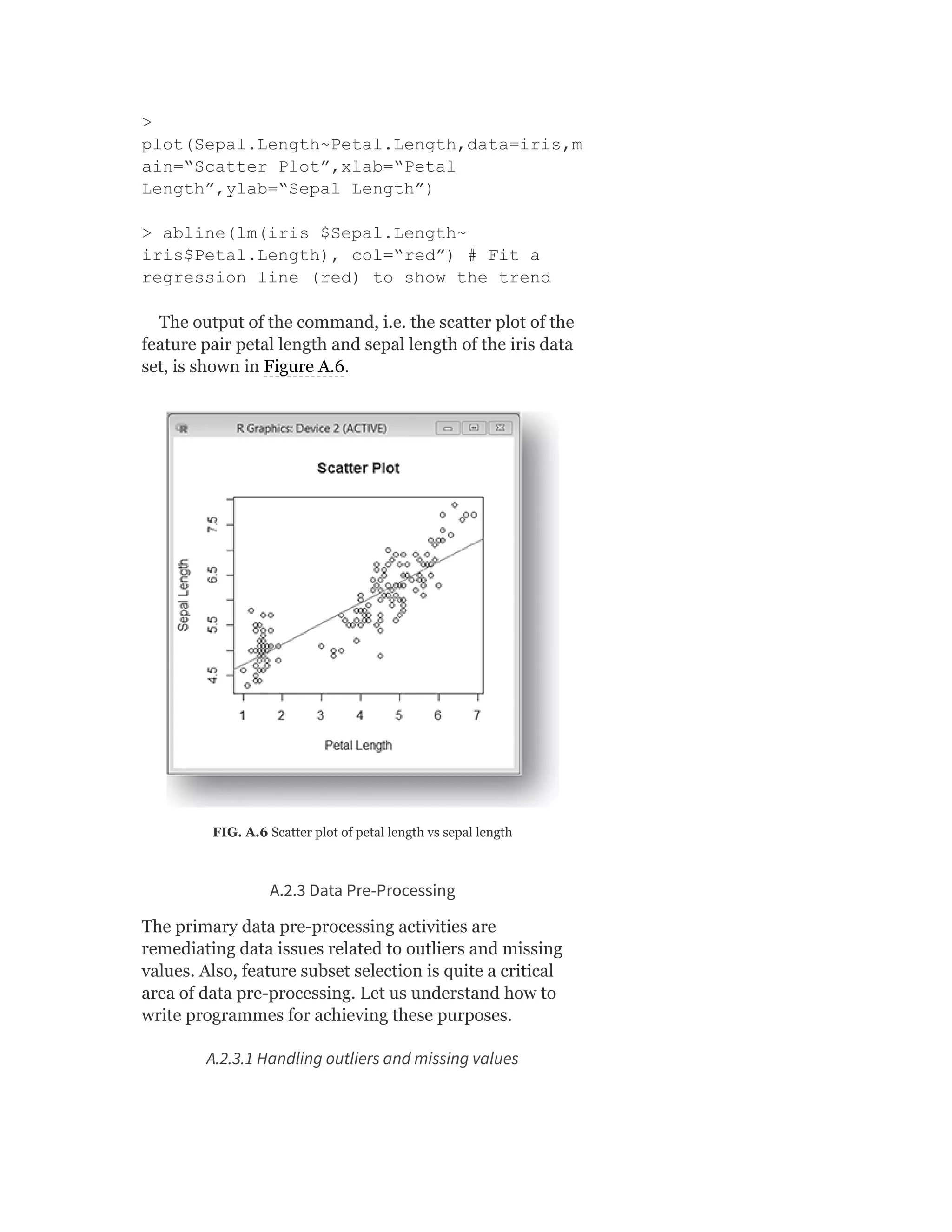 >
plot(Sepal.Length~Petal.Length,data=iris,m
ain=“Scatter Plot”,xlab=“Petal
Length”,ylab=“Sepal Length”)
> abline(lm(iris $Sepal.Length~
iris$Petal.Length), col=“red”) # Fit a
regression line (red) to show the trend
The output of the command, i.e. the scatter plot of the
feature pair petal length and sepal length of the iris data
set, is shown in Figure A.6.
FIG. A.6 Scatter plot of petal length vs sepal length
A.2.3 Data Pre-Processing
The primary data pre-processing activities are
remediating data issues related to outliers and missing
values. Also, feature subset selection is quite a critical
area of data pre-processing. Let us understand how to
write programmes for achieving these purposes.
A.2.3.1 Handling outliers and missing values
 