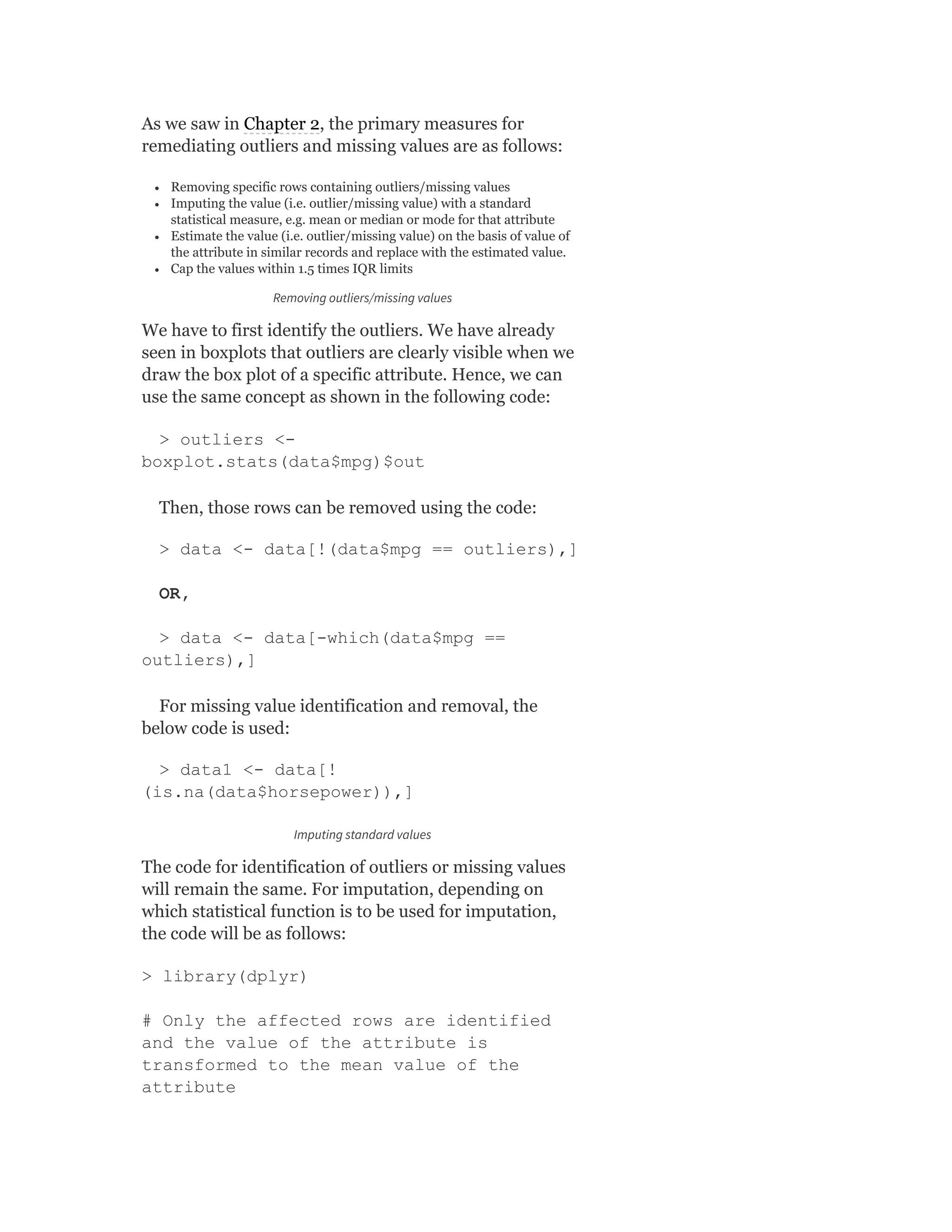 As we saw in Chapter 2, the primary measures for
remediating outliers and missing values are as follows:
Removing specific rows containing outliers/missing values
Imputing the value (i.e. outlier/missing value) with a standard
statistical measure, e.g. mean or median or mode for that attribute
Estimate the value (i.e. outlier/missing value) on the basis of value of
the attribute in similar records and replace with the estimated value.
Cap the values within 1.5 times IQR limits
Removing outliers/missing values
We have to first identify the outliers. We have already
seen in boxplots that outliers are clearly visible when we
draw the box plot of a specific attribute. Hence, we can
use the same concept as shown in the following code:
> outliers <-
boxplot.stats(data$mpg)$out
Then, those rows can be removed using the code:
> data <- data[!(data$mpg == outliers),]
OR,
> data <- data[-which(data$mpg ==
outliers),]
For missing value identification and removal, the
below code is used:
> data1 <- data[!
(is.na(data$horsepower)),]
Imputing standard values
The code for identification of outliers or missing values
will remain the same. For imputation, depending on
which statistical function is to be used for imputation,
the code will be as follows:
> library(dplyr)
# Only the affected rows are identified
and the value of the attribute is
transformed to the mean value of the
attribute
 