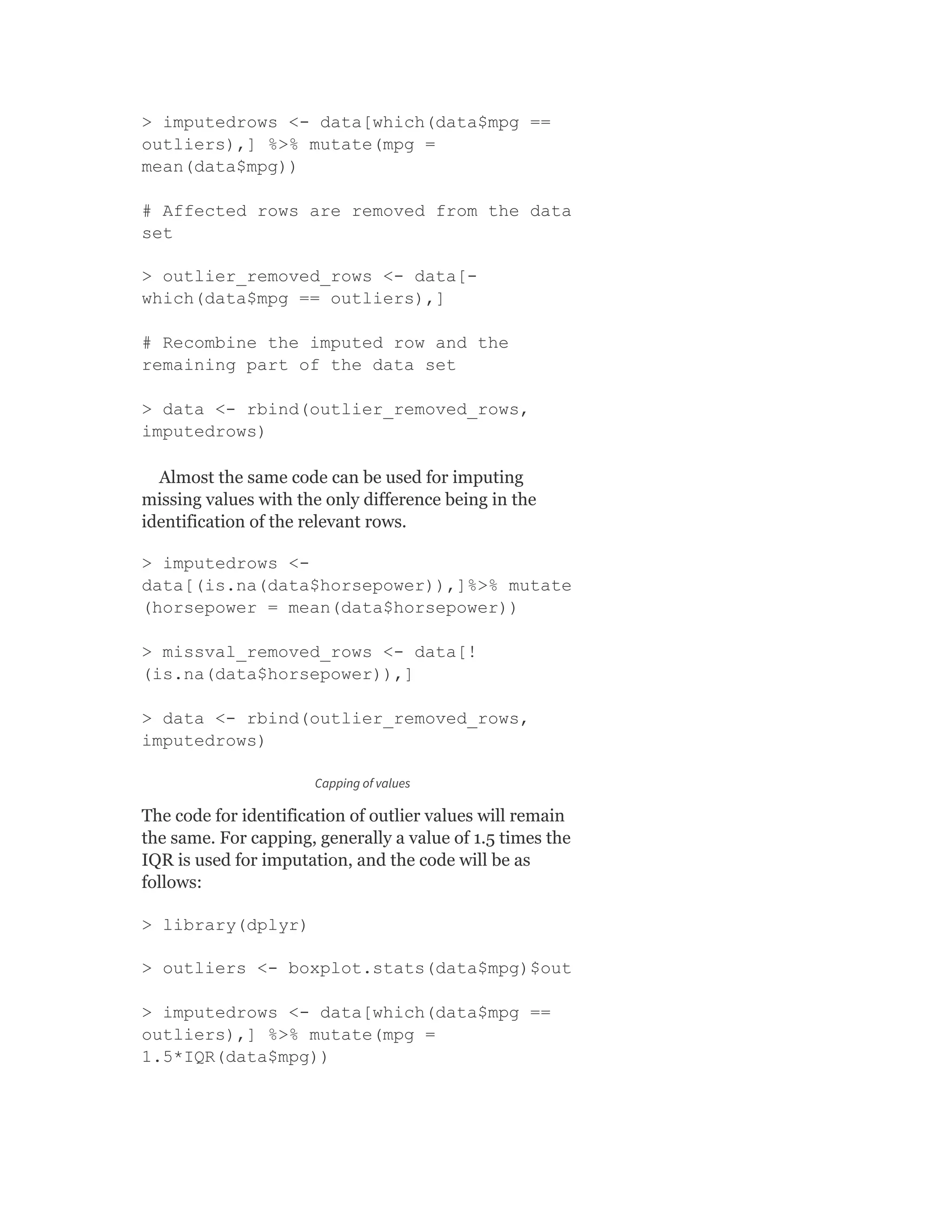 > imputedrows <- data[which(data$mpg ==
outliers),] %>% mutate(mpg =
mean(data$mpg))
# Affected rows are removed from the data
set
> outlier_removed_rows <- data[-
which(data$mpg == outliers),]
# Recombine the imputed row and the
remaining part of the data set
> data <- rbind(outlier_removed_rows,
imputedrows)
Almost the same code can be used for imputing
missing values with the only difference being in the
identification of the relevant rows.
> imputedrows <-
data[(is.na(data$horsepower)),]%>% mutate
(horsepower = mean(data$horsepower))
> missval_removed_rows <- data[!
(is.na(data$horsepower)),]
> data <- rbind(outlier_removed_rows,
imputedrows)
Capping of values
The code for identification of outlier values will remain
the same. For capping, generally a value of 1.5 times the
IQR is used for imputation, and the code will be as
follows:
> library(dplyr)
> outliers <- boxplot.stats(data$mpg)$out
> imputedrows <- data[which(data$mpg ==
outliers),] %>% mutate(mpg =
1.5*IQR(data$mpg))
 