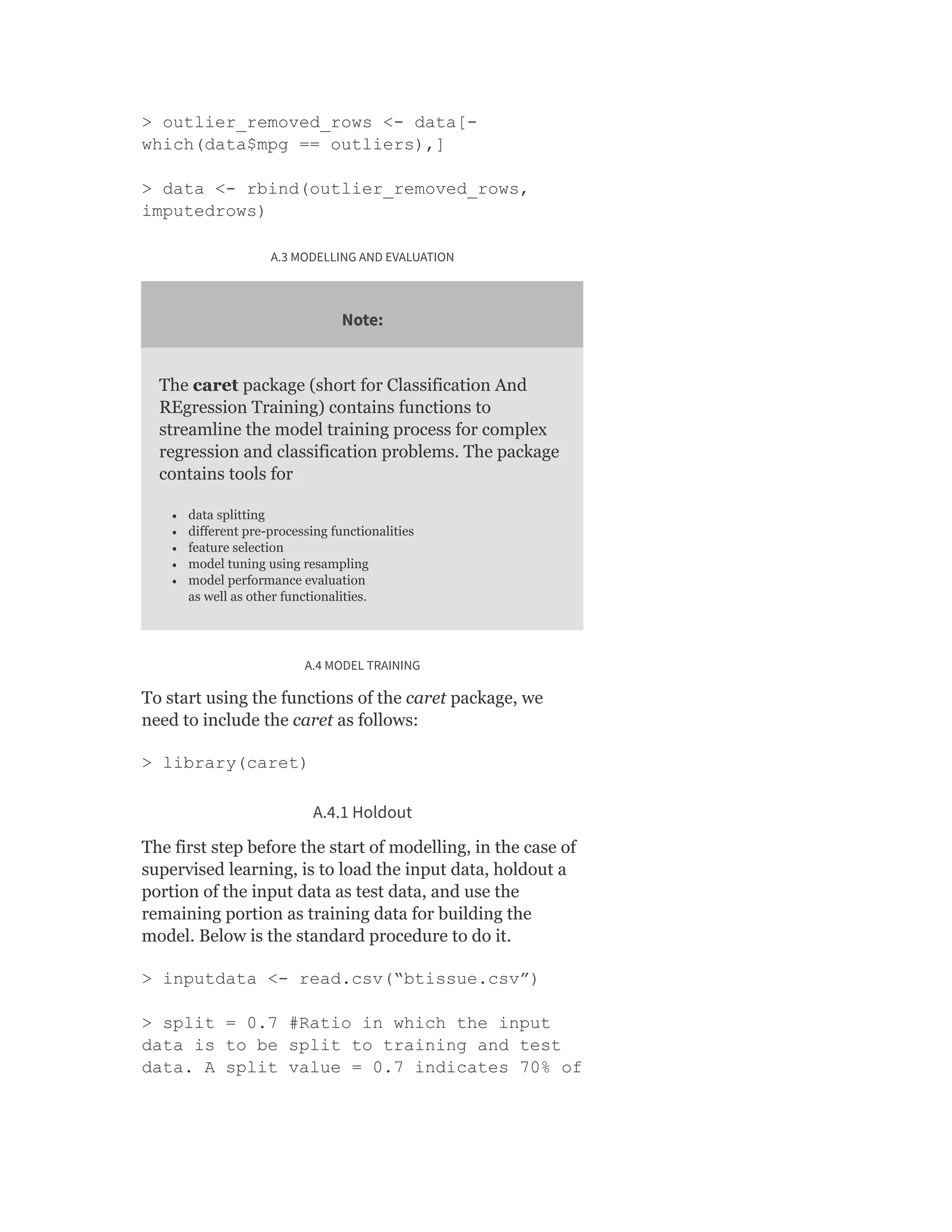 > outlier_removed_rows <- data[-
which(data$mpg == outliers),]
> data <- rbind(outlier_removed_rows,
imputedrows)
A.3 MODELLING AND EVALUATION
Note:
The caret package (short for Classification And
REgression Training) contains functions to
streamline the model training process for complex
regression and classification problems. The package
contains tools for
data splitting
different pre-processing functionalities
feature selection
model tuning using resampling
model performance evaluation
as well as other functionalities.
A.4 MODEL TRAINING
To start using the functions of the caret package, we
need to include the caret as follows:
> library(caret)
A.4.1 Holdout
The first step before the start of modelling, in the case of
supervised learning, is to load the input data, holdout a
portion of the input data as test data, and use the
remaining portion as training data for building the
model. Below is the standard procedure to do it.
> inputdata <- read.csv(“btissue.csv”)
> split = 0.7 #Ratio in which the input
data is to be split to training and test
data. A split value = 0.7 indicates 70% of
 
