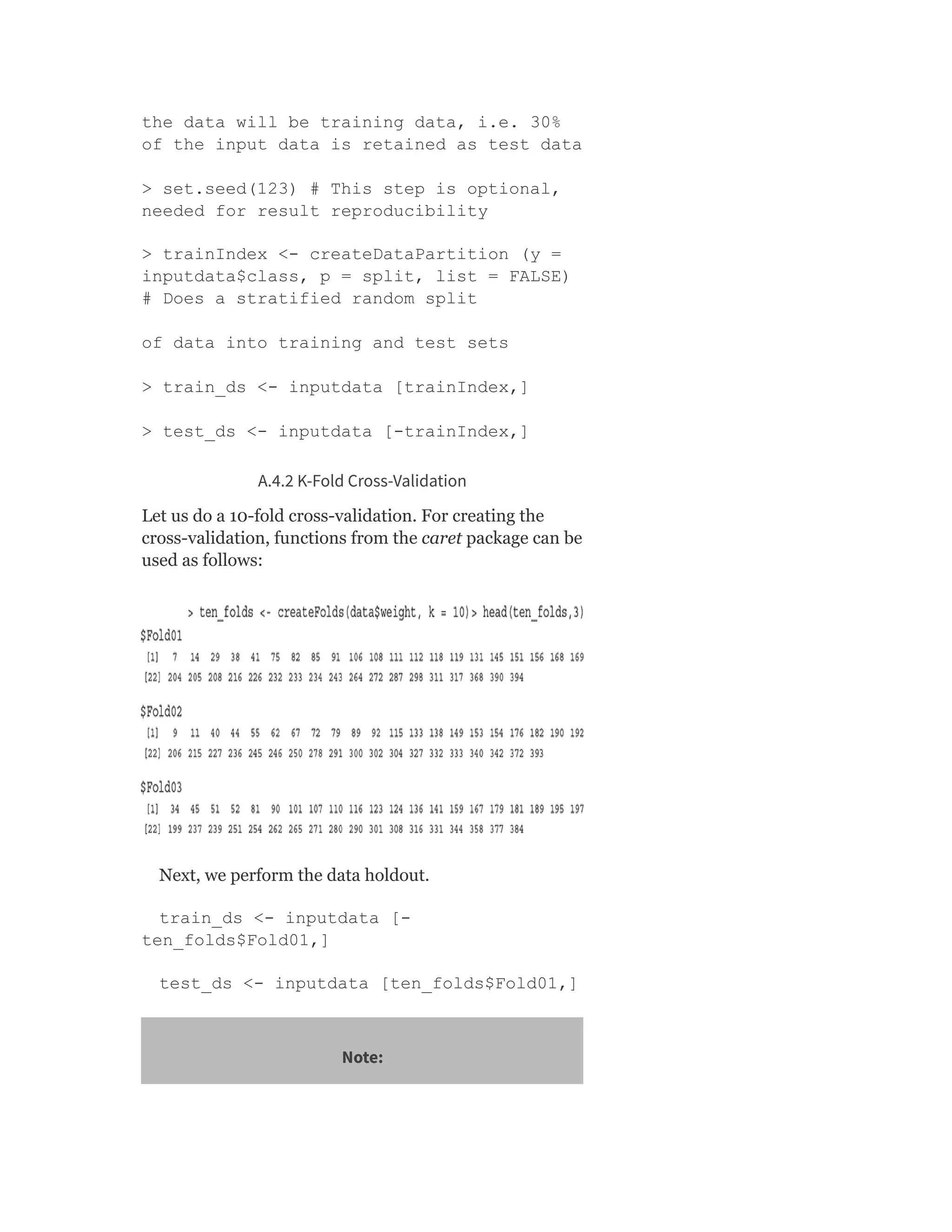 the data will be training data, i.e. 30%
of the input data is retained as test data
> set.seed(123) # This step is optional,
needed for result reproducibility
> trainIndex <- createDataPartition (y =
inputdata$class, p = split, list = FALSE)
# Does a stratified random split
of data into training and test sets
> train_ds <- inputdata [trainIndex,]
> test_ds <- inputdata [-trainIndex,]
A.4.2 K-Fold Cross-Validation
Let us do a 10-fold cross-validation. For creating the
cross-validation, functions from the caret package can be
used as follows:
Next, we perform the data holdout.
train_ds <- inputdata [-
ten_folds$Fold01,]
test_ds <- inputdata [ten_folds$Fold01,]
Note:
 