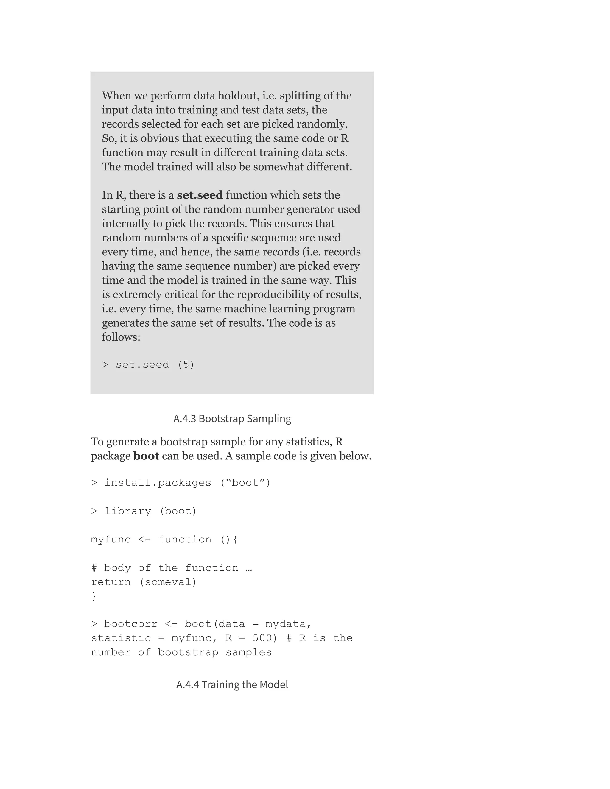 When we perform data holdout, i.e. splitting of the
input data into training and test data sets, the
records selected for each set are picked randomly.
So, it is obvious that executing the same code or R
function may result in different training data sets.
The model trained will also be somewhat different.
In R, there is a set.seed function which sets the
starting point of the random number generator used
internally to pick the records. This ensures that
random numbers of a specific sequence are used
every time, and hence, the same records (i.e. records
having the same sequence number) are picked every
time and the model is trained in the same way. This
is extremely critical for the reproducibility of results,
i.e. every time, the same machine learning program
generates the same set of results. The code is as
follows:
> set.seed (5)
A.4.3 Bootstrap Sampling
To generate a bootstrap sample for any statistics, R
package boot can be used. A sample code is given below.
> install.packages (“boot”)
> library (boot)
myfunc <- function (){
# body of the function …
return (someval)
}
> bootcorr <- boot(data = mydata,
statistic = myfunc, R = 500) # R is the
number of bootstrap samples
A.4.4 Training the Model
 