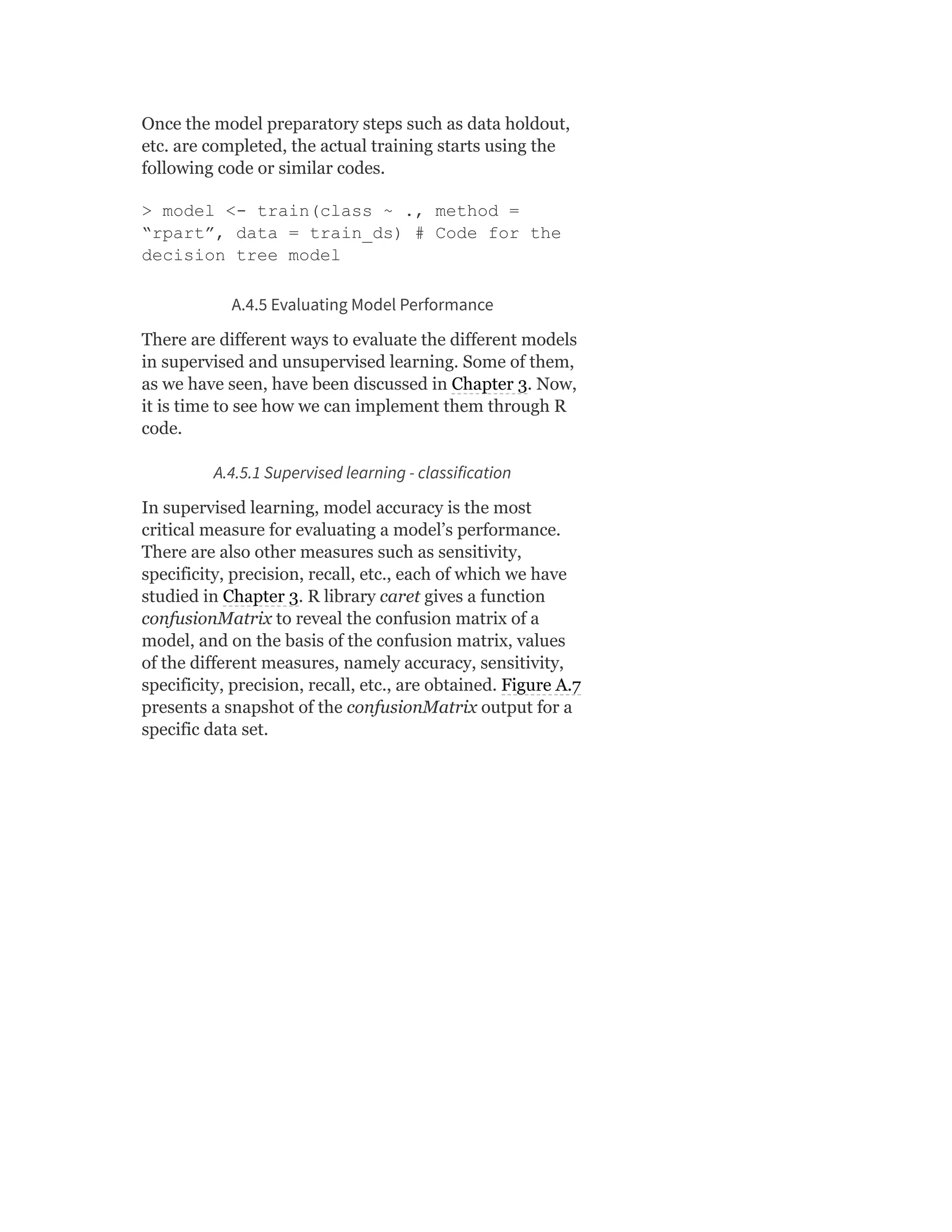 Once the model preparatory steps such as data holdout,
etc. are completed, the actual training starts using the
following code or similar codes.
> model <- train(class ~ ., method =
“rpart”, data = train_ds) # Code for the
decision tree model
A.4.5 Evaluating Model Performance
There are different ways to evaluate the different models
in supervised and unsupervised learning. Some of them,
as we have seen, have been discussed in Chapter 3. Now,
it is time to see how we can implement them through R
code.
A.4.5.1 Supervised learning - classification
In supervised learning, model accuracy is the most
critical measure for evaluating a model’s performance.
There are also other measures such as sensitivity,
specificity, precision, recall, etc., each of which we have
studied in Chapter 3. R library caret gives a function
confusionMatrix to reveal the confusion matrix of a
model, and on the basis of the confusion matrix, values
of the different measures, namely accuracy, sensitivity,
specificity, precision, recall, etc., are obtained. Figure A.7
presents a snapshot of the confusionMatrix output for a
specific data set.
 