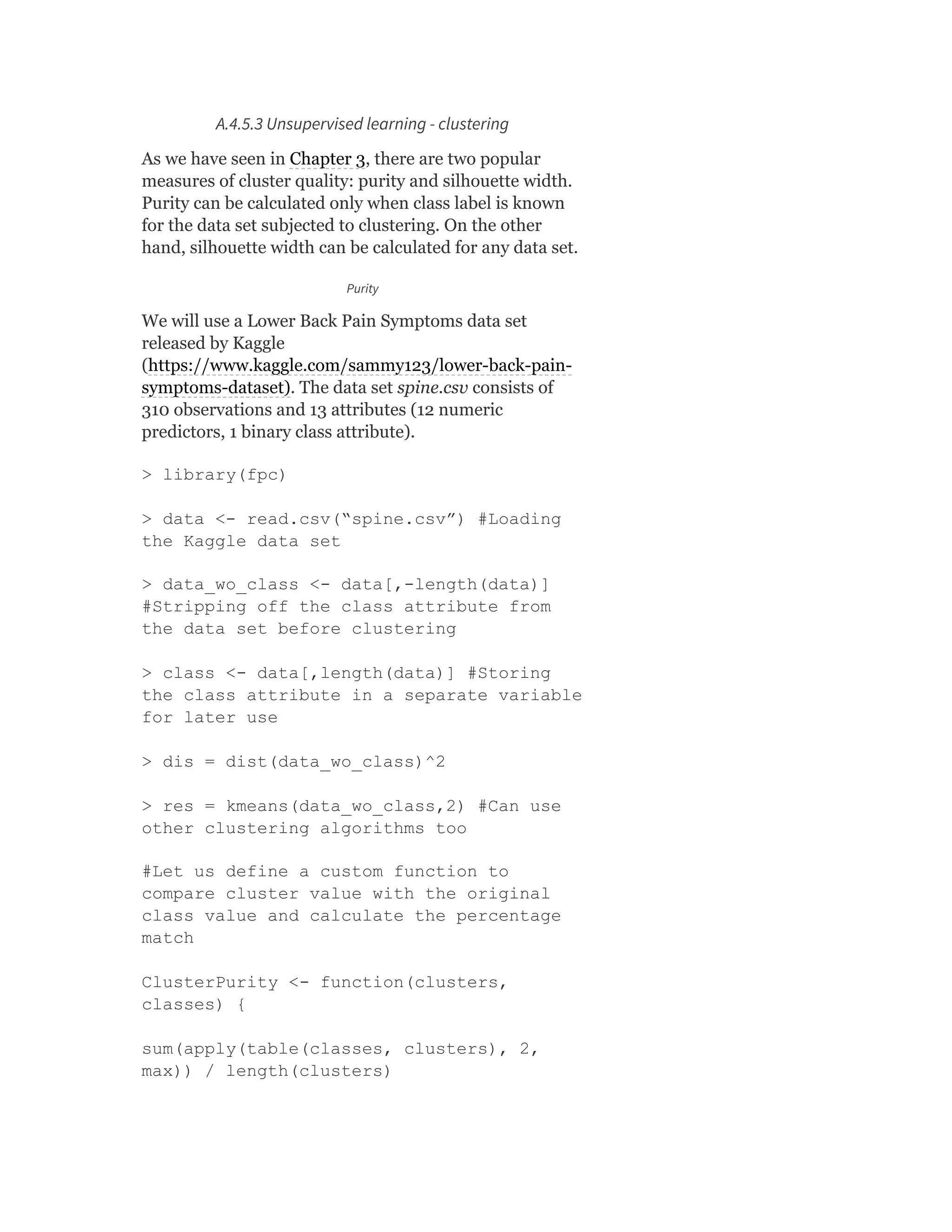 A.4.5.3 Unsupervised learning - clustering
As we have seen in Chapter 3, there are two popular
measures of cluster quality: purity and silhouette width.
Purity can be calculated only when class label is known
for the data set subjected to clustering. On the other
hand, silhouette width can be calculated for any data set.
Purity
We will use a Lower Back Pain Symptoms data set
released by Kaggle
(https://www.kaggle.com/sammy123/lower-back-pain-
symptoms-dataset). The data set spine.csv consists of
310 observations and 13 attributes (12 numeric
predictors, 1 binary class attribute).
> library(fpc)
> data <- read.csv(“spine.csv”) #Loading
the Kaggle data set
> data_wo_class <- data[,-length(data)]
#Stripping off the class attribute from
the data set before clustering
> class <- data[,length(data)] #Storing
the class attribute in a separate variable
for later use
> dis = dist(data_wo_class)^2
> res = kmeans(data_wo_class,2) #Can use
other clustering algorithms too
#Let us define a custom function to
compare cluster value with the original
class value and calculate the percentage
match
ClusterPurity <- function(clusters,
classes) {
sum(apply(table(classes, clusters), 2,
max)) / length(clusters)
 