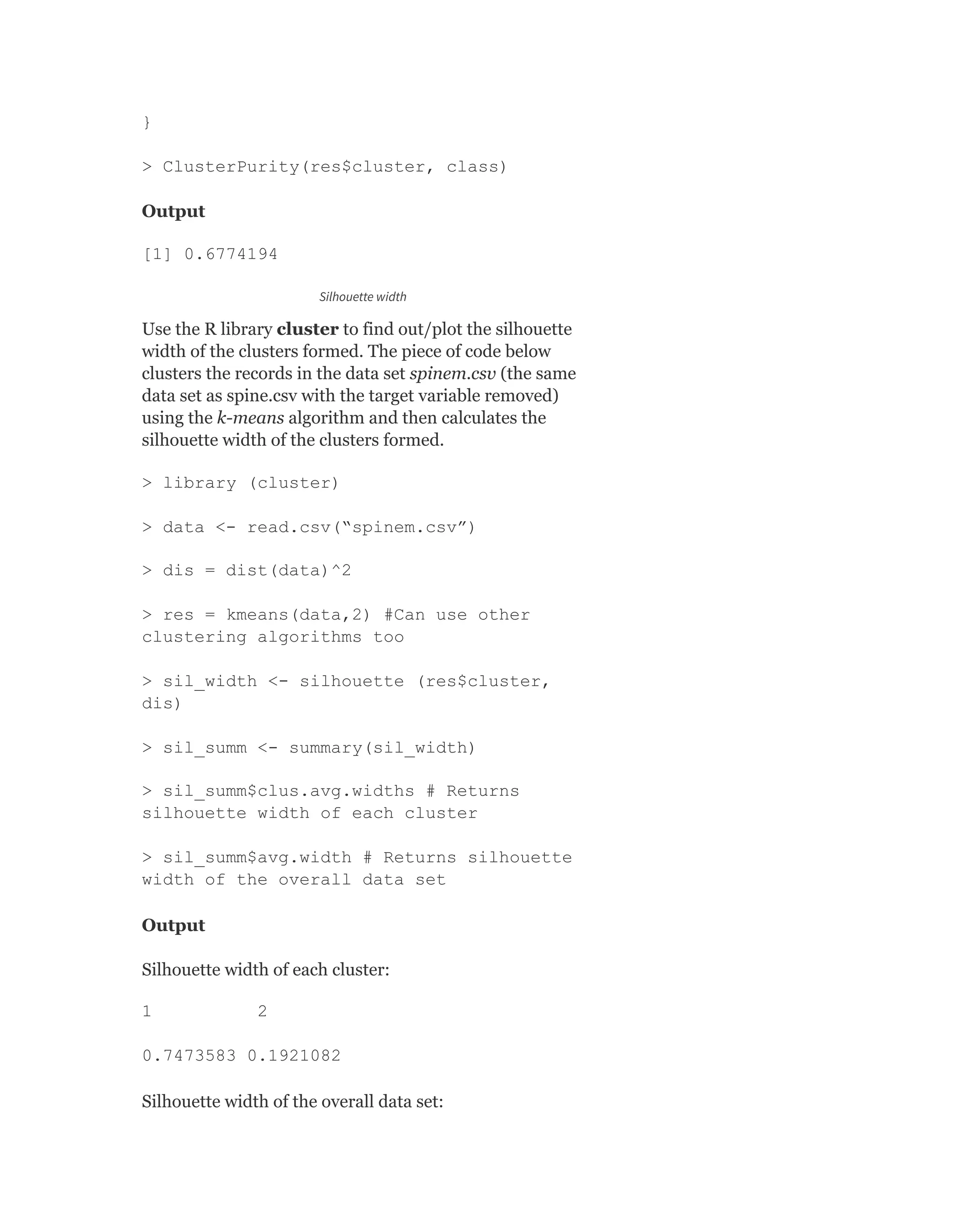 }
> ClusterPurity(res$cluster, class)
Output
[1] 0.6774194
Silhouette width
Use the R library cluster to find out/plot the silhouette
width of the clusters formed. The piece of code below
clusters the records in the data set spinem.csv (the same
data set as spine.csv with the target variable removed)
using the k-means algorithm and then calculates the
silhouette width of the clusters formed.
> library (cluster)
> data <- read.csv(“spinem.csv”)
> dis = dist(data)^2
> res = kmeans(data,2) #Can use other
clustering algorithms too
> sil_width <- silhouette (res$cluster,
dis)
> sil_summ <- summary(sil_width)
> sil_summ$clus.avg.widths # Returns
silhouette width of each cluster
> sil_summ$avg.width # Returns silhouette
width of the overall data set
Output
Silhouette width of each cluster:
1 2
0.7473583 0.1921082
Silhouette width of the overall data set:
 