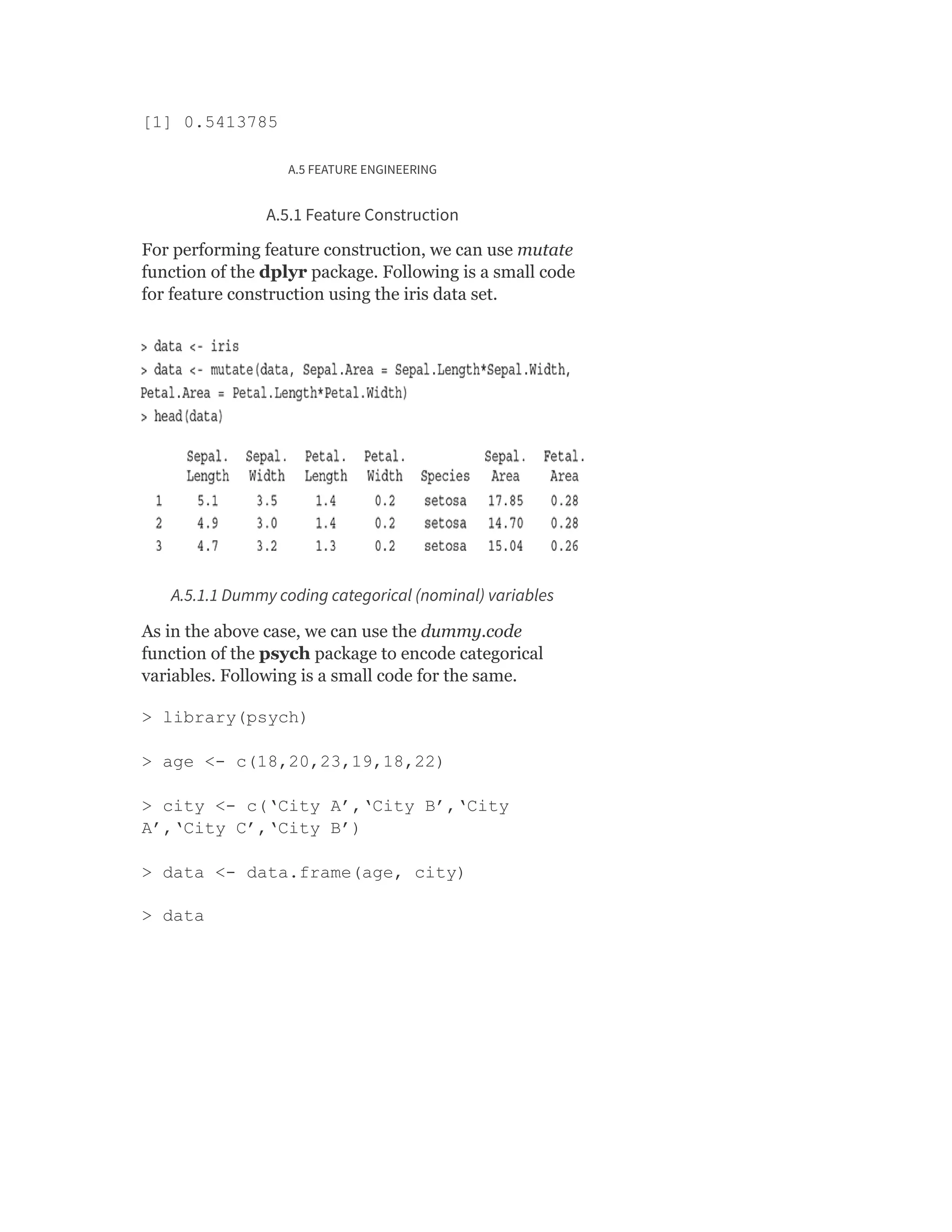 [1] 0.5413785
A.5 FEATURE ENGINEERING
A.5.1 Feature Construction
For performing feature construction, we can use mutate
function of the dplyr package. Following is a small code
for feature construction using the iris data set.
A.5.1.1 Dummy coding categorical (nominal) variables
As in the above case, we can use the dummy.code
function of the psych package to encode categorical
variables. Following is a small code for the same.
> library(psych)
> age <- c(18,20,23,19,18,22)
> city <- c(‘City A’,‘City B’,‘City
A’,‘City C’,‘City B’)
> data <- data.frame(age, city)
> data
 