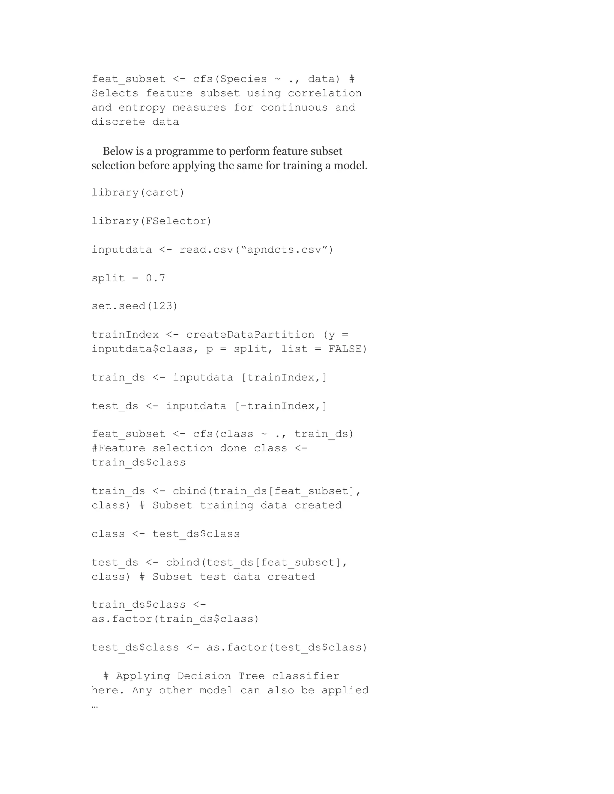 feat_subset <- cfs(Species ~ ., data) #
Selects feature subset using correlation
and entropy measures for continuous and
discrete data
Below is a programme to perform feature subset
selection before applying the same for training a model.
library(caret)
library(FSelector)
inputdata <- read.csv(“apndcts.csv”)
split = 0.7
set.seed(123)
trainIndex <- createDataPartition (y =
inputdata$class, p = split, list = FALSE)
train_ds <- inputdata [trainIndex,]
test_ds <- inputdata [-trainIndex,]
feat_subset <- cfs(class ~ ., train_ds)
#Feature selection done class <-
train_ds$class
train_ds <- cbind(train_ds[feat_subset],
class) # Subset training data created
class <- test_ds$class
test_ds <- cbind(test_ds[feat_subset],
class) # Subset test data created
train_ds$class <-
as.factor(train_ds$class)
test_ds$class <- as.factor(test_ds$class)
# Applying Decision Tree classifier
here. Any other model can also be applied
…
 