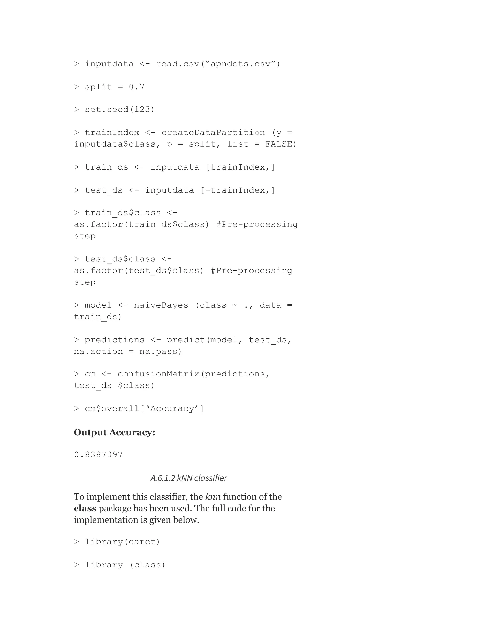 > inputdata <- read.csv(“apndcts.csv”)
> split = 0.7
> set.seed(123)
> trainIndex <- createDataPartition (y =
inputdata$class, p = split, list = FALSE)
> train_ds <- inputdata [trainIndex,]
> test_ds <- inputdata [-trainIndex,]
> train_ds$class <-
as.factor(train_ds$class) #Pre-processing
step
> test_ds$class <-
as.factor(test_ds$class) #Pre-processing
step
> model <- naiveBayes (class ~ ., data =
train_ds)
> predictions <- predict(model, test_ds,
na.action = na.pass)
> cm <- confusionMatrix(predictions,
test_ds $class)
> cm$overall[‘Accuracy’]
Output Accuracy:
0.8387097
A.6.1.2 kNN classifier
To implement this classifier, the knn function of the
class package has been used. The full code for the
implementation is given below.
> library(caret)
> library (class)
 