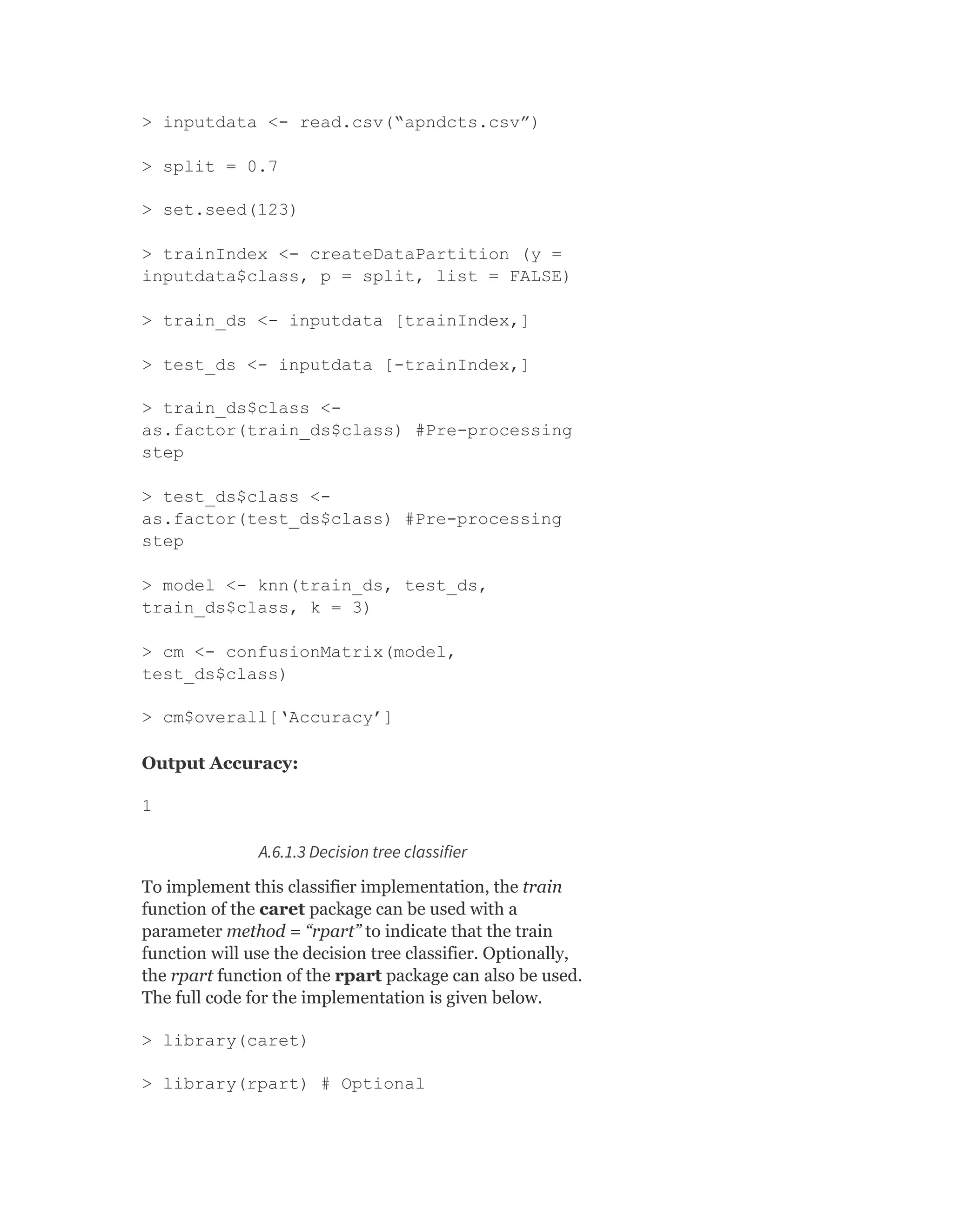 > inputdata <- read.csv(“apndcts.csv”)
> split = 0.7
> set.seed(123)
> trainIndex <- createDataPartition (y =
inputdata$class, p = split, list = FALSE)
> train_ds <- inputdata [trainIndex,]
> test_ds <- inputdata [-trainIndex,]
> train_ds$class <-
as.factor(train_ds$class) #Pre-processing
step
> test_ds$class <-
as.factor(test_ds$class) #Pre-processing
step
> model <- knn(train_ds, test_ds,
train_ds$class, k = 3)
> cm <- confusionMatrix(model,
test_ds$class)
> cm$overall[‘Accuracy’]
Output Accuracy:
1
A.6.1.3 Decision tree classifier
To implement this classifier implementation, the train
function of the caret package can be used with a
parameter method = “rpart” to indicate that the train
function will use the decision tree classifier. Optionally,
the rpart function of the rpart package can also be used.
The full code for the implementation is given below.
> library(caret)
> library(rpart) # Optional
 