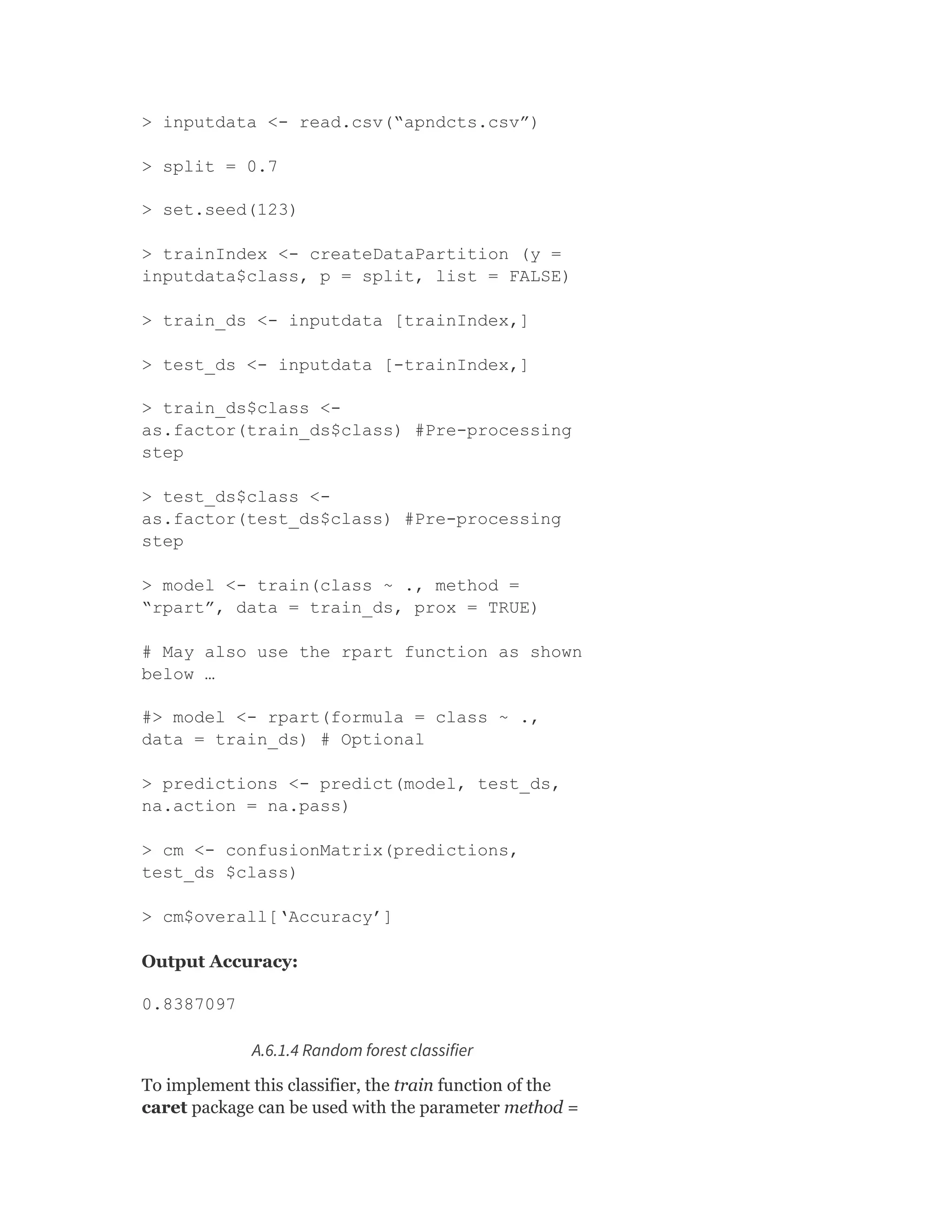 > inputdata <- read.csv(“apndcts.csv”)
> split = 0.7
> set.seed(123)
> trainIndex <- createDataPartition (y =
inputdata$class, p = split, list = FALSE)
> train_ds <- inputdata [trainIndex,]
> test_ds <- inputdata [-trainIndex,]
> train_ds$class <-
as.factor(train_ds$class) #Pre-processing
step
> test_ds$class <-
as.factor(test_ds$class) #Pre-processing
step
> model <- train(class ~ ., method =
“rpart”, data = train_ds, prox = TRUE)
# May also use the rpart function as shown
below …
#> model <- rpart(formula = class ~ .,
data = train_ds) # Optional
> predictions <- predict(model, test_ds,
na.action = na.pass)
> cm <- confusionMatrix(predictions,
test_ds $class)
> cm$overall[‘Accuracy’]
Output Accuracy:
0.8387097
A.6.1.4 Random forest classifier
To implement this classifier, the train function of the
caret package can be used with the parameter method =
 