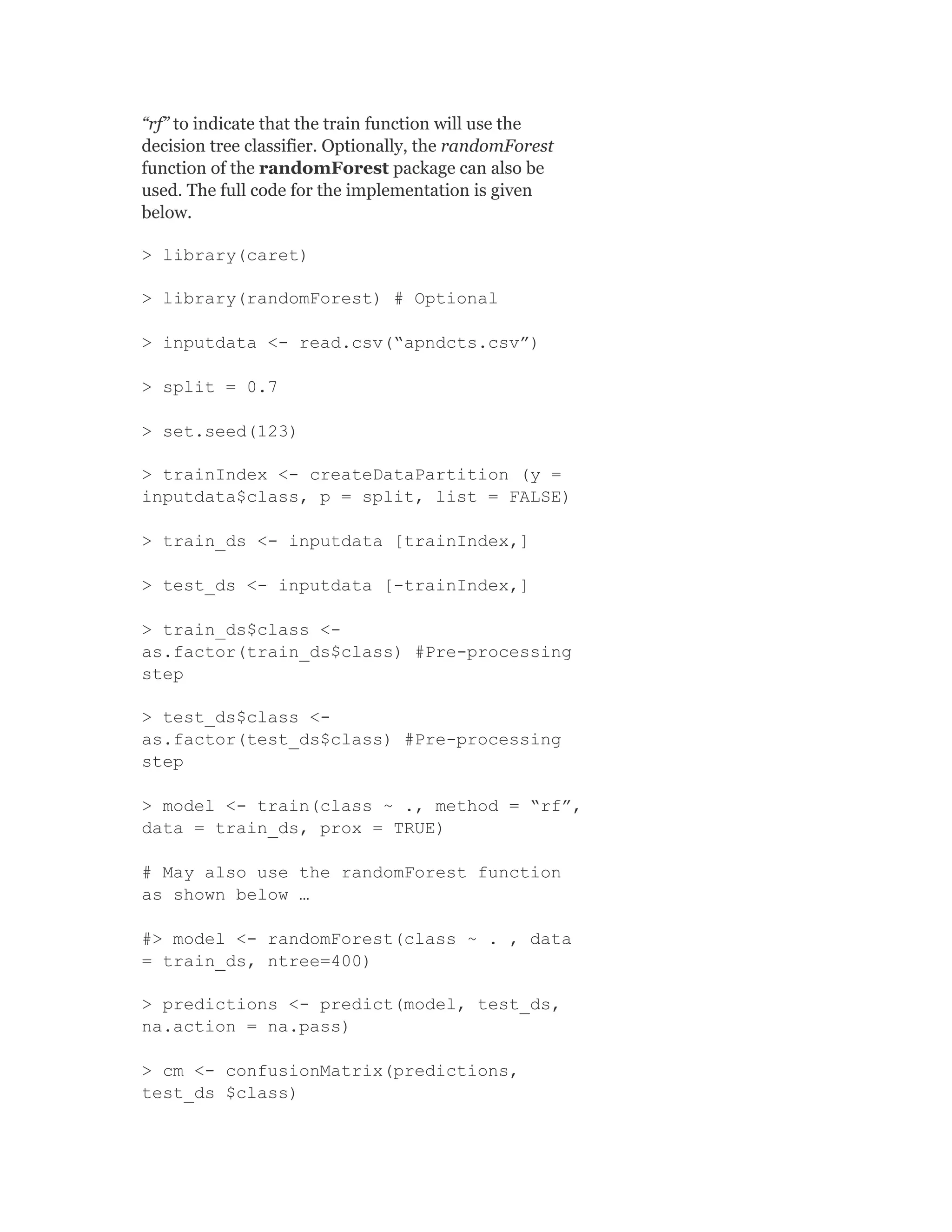 “rf” to indicate that the train function will use the
decision tree classifier. Optionally, the randomForest
function of the randomForest package can also be
used. The full code for the implementation is given
below.
> library(caret)
> library(randomForest) # Optional
> inputdata <- read.csv(“apndcts.csv”)
> split = 0.7
> set.seed(123)
> trainIndex <- createDataPartition (y =
inputdata$class, p = split, list = FALSE)
> train_ds <- inputdata [trainIndex,]
> test_ds <- inputdata [-trainIndex,]
> train_ds$class <-
as.factor(train_ds$class) #Pre-processing
step
> test_ds$class <-
as.factor(test_ds$class) #Pre-processing
step
> model <- train(class ~ ., method = “rf”,
data = train_ds, prox = TRUE)
# May also use the randomForest function
as shown below …
#> model <- randomForest(class ~ . , data
= train_ds, ntree=400)
> predictions <- predict(model, test_ds,
na.action = na.pass)
> cm <- confusionMatrix(predictions,
test_ds $class)
 