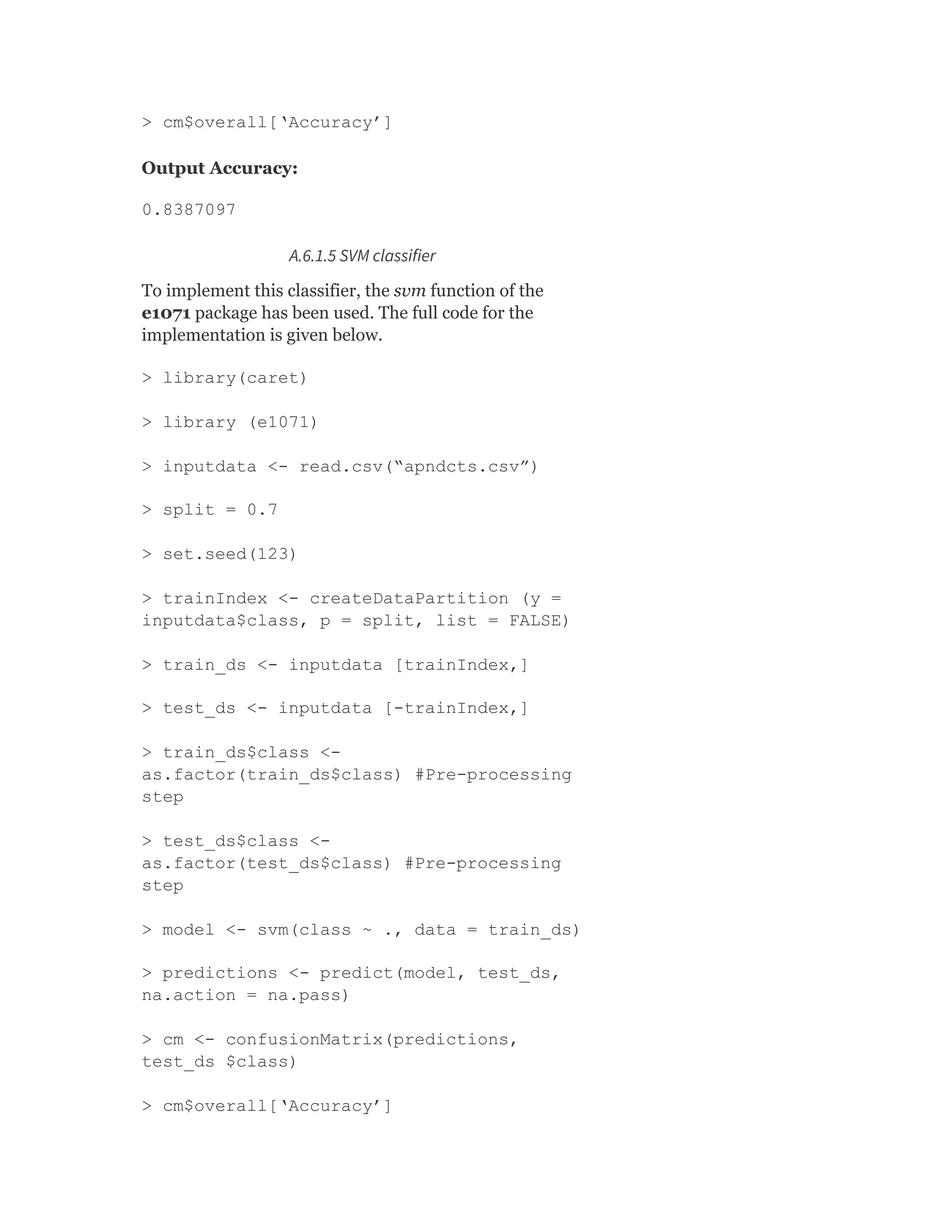 > cm$overall[‘Accuracy’]
Output Accuracy:
0.8387097
A.6.1.5 SVM classifier
To implement this classifier, the svm function of the
e1071 package has been used. The full code for the
implementation is given below.
> library(caret)
> library (e1071)
> inputdata <- read.csv(“apndcts.csv”)
> split = 0.7
> set.seed(123)
> trainIndex <- createDataPartition (y =
inputdata$class, p = split, list = FALSE)
> train_ds <- inputdata [trainIndex,]
> test_ds <- inputdata [-trainIndex,]
> train_ds$class <-
as.factor(train_ds$class) #Pre-processing
step
> test_ds$class <-
as.factor(test_ds$class) #Pre-processing
step
> model <- svm(class ~ ., data = train_ds)
> predictions <- predict(model, test_ds,
na.action = na.pass)
> cm <- confusionMatrix(predictions,
test_ds $class)
> cm$overall[‘Accuracy’]
 