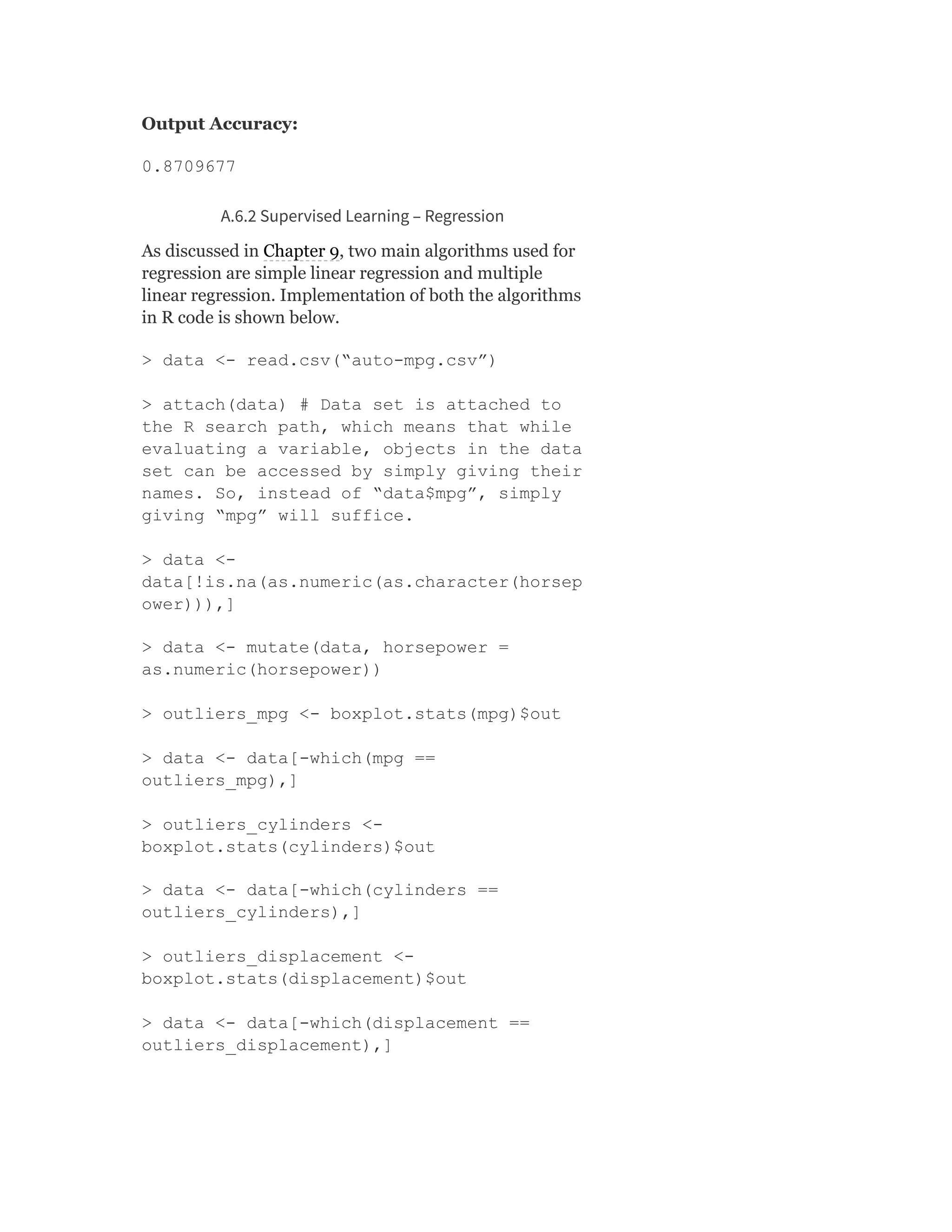 Output Accuracy:
0.8709677
A.6.2 Supervised Learning – Regression
As discussed in Chapter 9, two main algorithms used for
regression are simple linear regression and multiple
linear regression. Implementation of both the algorithms
in R code is shown below.
> data <- read.csv(“auto-mpg.csv”)
> attach(data) # Data set is attached to
the R search path, which means that while
evaluating a variable, objects in the data
set can be accessed by simply giving their
names. So, instead of “data$mpg”, simply
giving “mpg” will suffice.
> data <-
data[!is.na(as.numeric(as.character(horsep
ower))),]
> data <- mutate(data, horsepower =
as.numeric(horsepower))
> outliers_mpg <- boxplot.stats(mpg)$out
> data <- data[-which(mpg ==
outliers_mpg),]
> outliers_cylinders <-
boxplot.stats(cylinders)$out
> data <- data[-which(cylinders ==
outliers_cylinders),]
> outliers_displacement <-
boxplot.stats(displacement)$out
> data <- data[-which(displacement ==
outliers_displacement),]
 