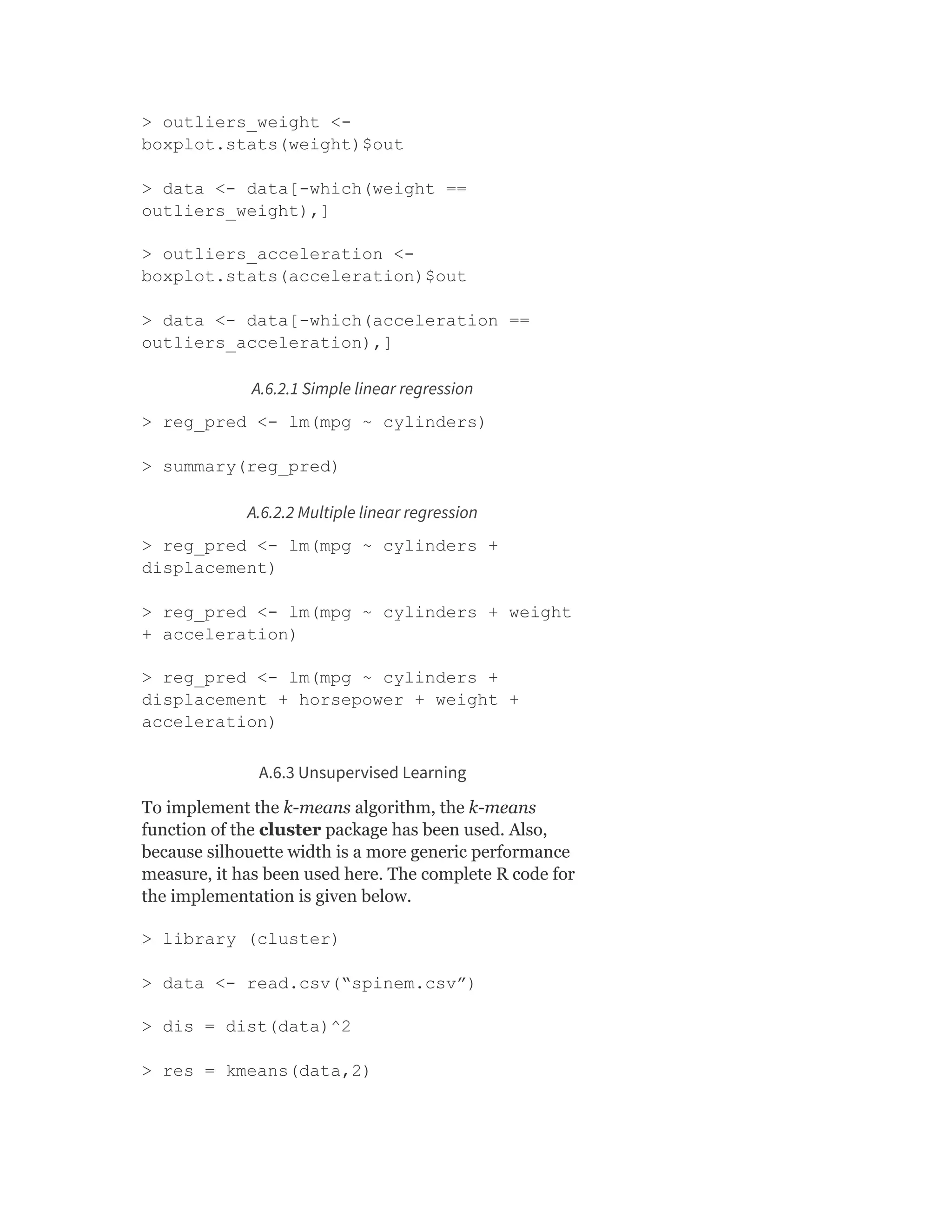 > outliers_weight <-
boxplot.stats(weight)$out
> data <- data[-which(weight ==
outliers_weight),]
> outliers_acceleration <-
boxplot.stats(acceleration)$out
> data <- data[-which(acceleration ==
outliers_acceleration),]
A.6.2.1 Simple linear regression
> reg_pred <- lm(mpg ~ cylinders)
> summary(reg_pred)
A.6.2.2 Multiple linear regression
> reg_pred <- lm(mpg ~ cylinders +
displacement)
> reg_pred <- lm(mpg ~ cylinders + weight
+ acceleration)
> reg_pred <- lm(mpg ~ cylinders +
displacement + horsepower + weight +
acceleration)
A.6.3 Unsupervised Learning
To implement the k-means algorithm, the k-means
function of the cluster package has been used. Also,
because silhouette width is a more generic performance
measure, it has been used here. The complete R code for
the implementation is given below.
> library (cluster)
> data <- read.csv(“spinem.csv”)
> dis = dist(data)^2
> res = kmeans(data,2)
 