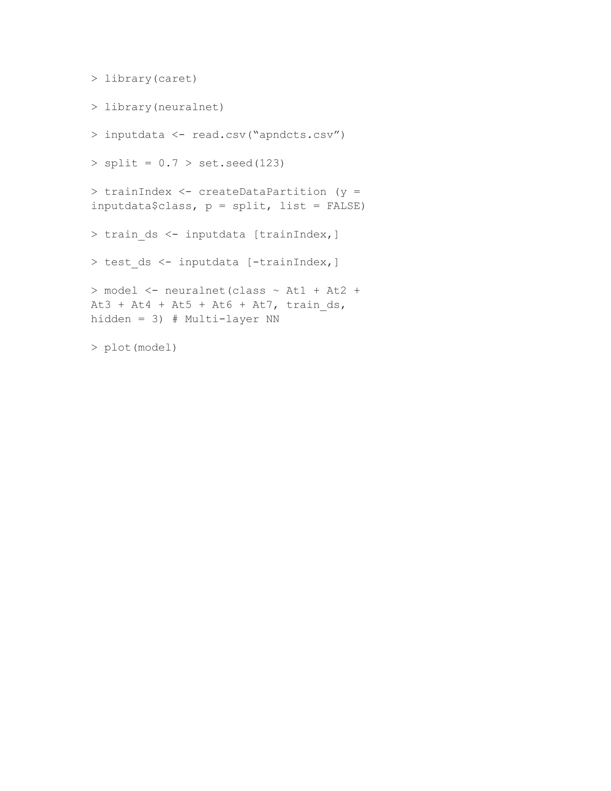 > library(caret)
> library(neuralnet)
> inputdata <- read.csv(“apndcts.csv”)
> split = 0.7 > set.seed(123)
> trainIndex <- createDataPartition (y =
inputdata$class, p = split, list = FALSE)
> train_ds <- inputdata [trainIndex,]
> test_ds <- inputdata [-trainIndex,]
> model <- neuralnet(class ~ At1 + At2 +
At3 + At4 + At5 + At6 + At7, train_ds,
hidden = 3) # Multi-layer NN
> plot(model)
 