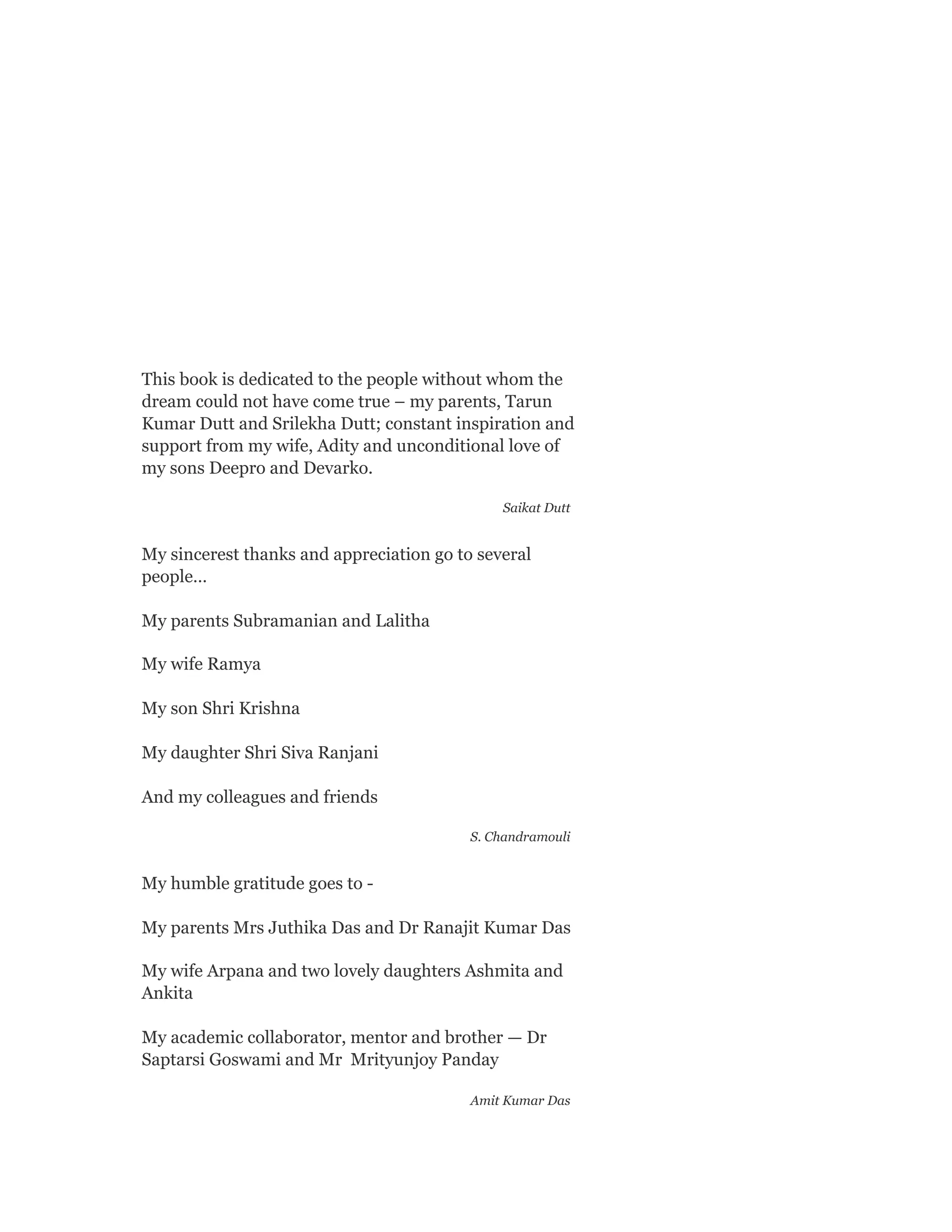 This book is dedicated to the people without whom the
dream could not have come true – my parents, Tarun
Kumar Dutt and Srilekha Dutt; constant inspiration and
support from my wife, Adity and unconditional love of
my sons Deepro and Devarko.
Saikat Dutt
My sincerest thanks and appreciation go to several
people…
My parents Subramanian and Lalitha
My wife Ramya
My son Shri Krishna
My daughter Shri Siva Ranjani
And my colleagues and friends
S. Chandramouli
My humble gratitude goes to -
My parents Mrs Juthika Das and Dr Ranajit Kumar Das
My wife Arpana and two lovely daughters Ashmita and
Ankita
My academic collaborator, mentor and brother — Dr
Saptarsi Goswami and Mr Mrityunjoy Panday
Amit Kumar Das
 