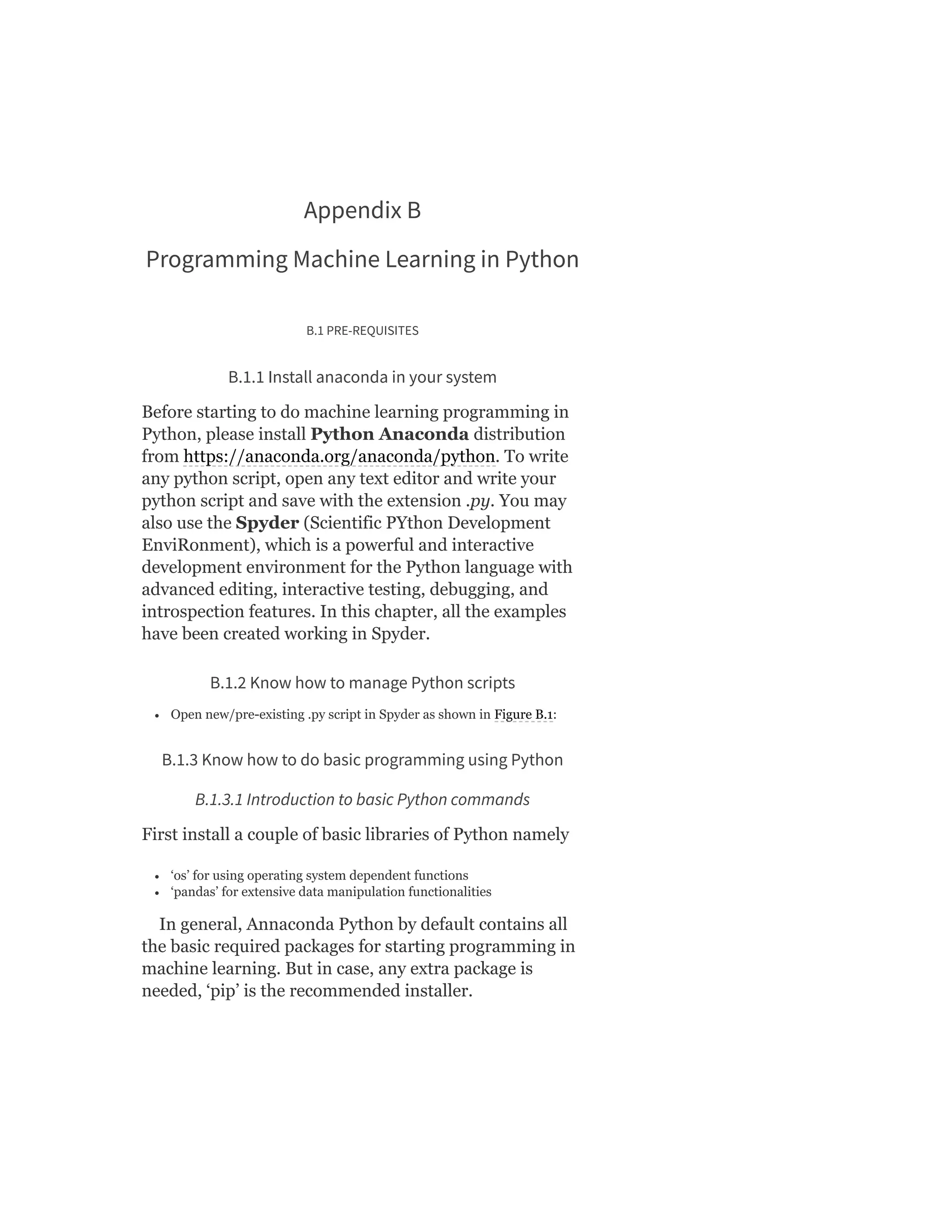 Appendix B
Programming Machine Learning in Python
B.1 PRE-REQUISITES
B.1.1 Install anaconda in your system
Before starting to do machine learning programming in
Python, please install Python Anaconda distribution
from https://anaconda.org/anaconda/python. To write
any python script, open any text editor and write your
python script and save with the extension .py. You may
also use the Spyder (Scientific PYthon Development
EnviRonment), which is a powerful and interactive
development environment for the Python language with
advanced editing, interactive testing, debugging, and
introspection features. In this chapter, all the examples
have been created working in Spyder.
B.1.2 Know how to manage Python scripts
Open new/pre-existing .py script in Spyder as shown in Figure B.1:
B.1.3 Know how to do basic programming using Python
B.1.3.1 Introduction to basic Python commands
First install a couple of basic libraries of Python namely
‘os’ for using operating system dependent functions
‘pandas’ for extensive data manipulation functionalities
In general, Annaconda Python by default contains all
the basic required packages for starting programming in
machine learning. But in case, any extra package is
needed, ‘pip’ is the recommended installer.
 