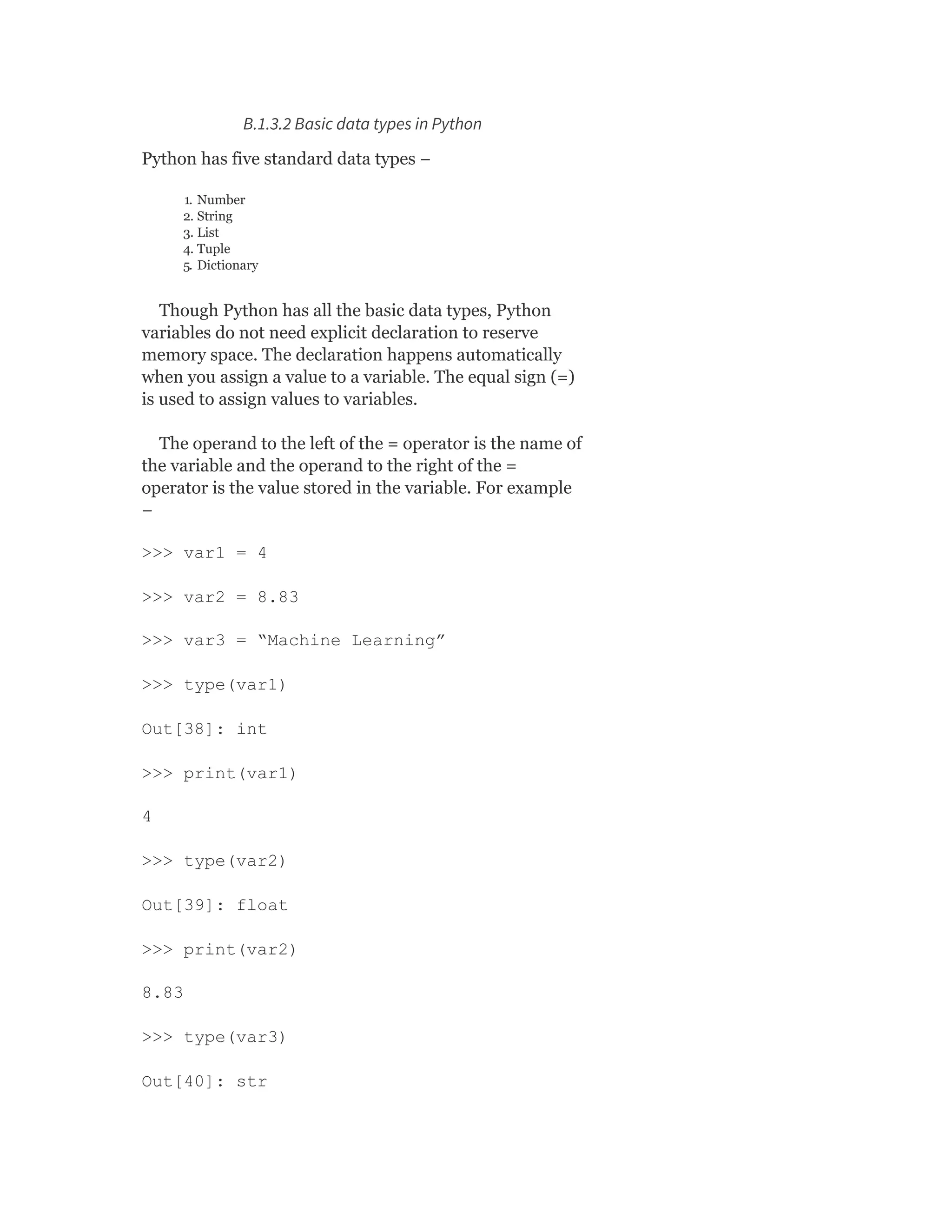 B.1.3.2 Basic data types in Python
Python has five standard data types −
1. Number
2. String
3. List
4. Tuple
5. Dictionary
Though Python has all the basic data types, Python
variables do not need explicit declaration to reserve
memory space. The declaration happens automatically
when you assign a value to a variable. The equal sign (=)
is used to assign values to variables.
The operand to the left of the = operator is the name of
the variable and the operand to the right of the =
operator is the value stored in the variable. For example
−
>>> var1 = 4
>>> var2 = 8.83
>>> var3 = “Machine Learning”
>>> type(var1)
Out[38]: int
>>> print(var1)
4
>>> type(var2)
Out[39]: float
>>> print(var2)
8.83
>>> type(var3)
Out[40]: str
 
