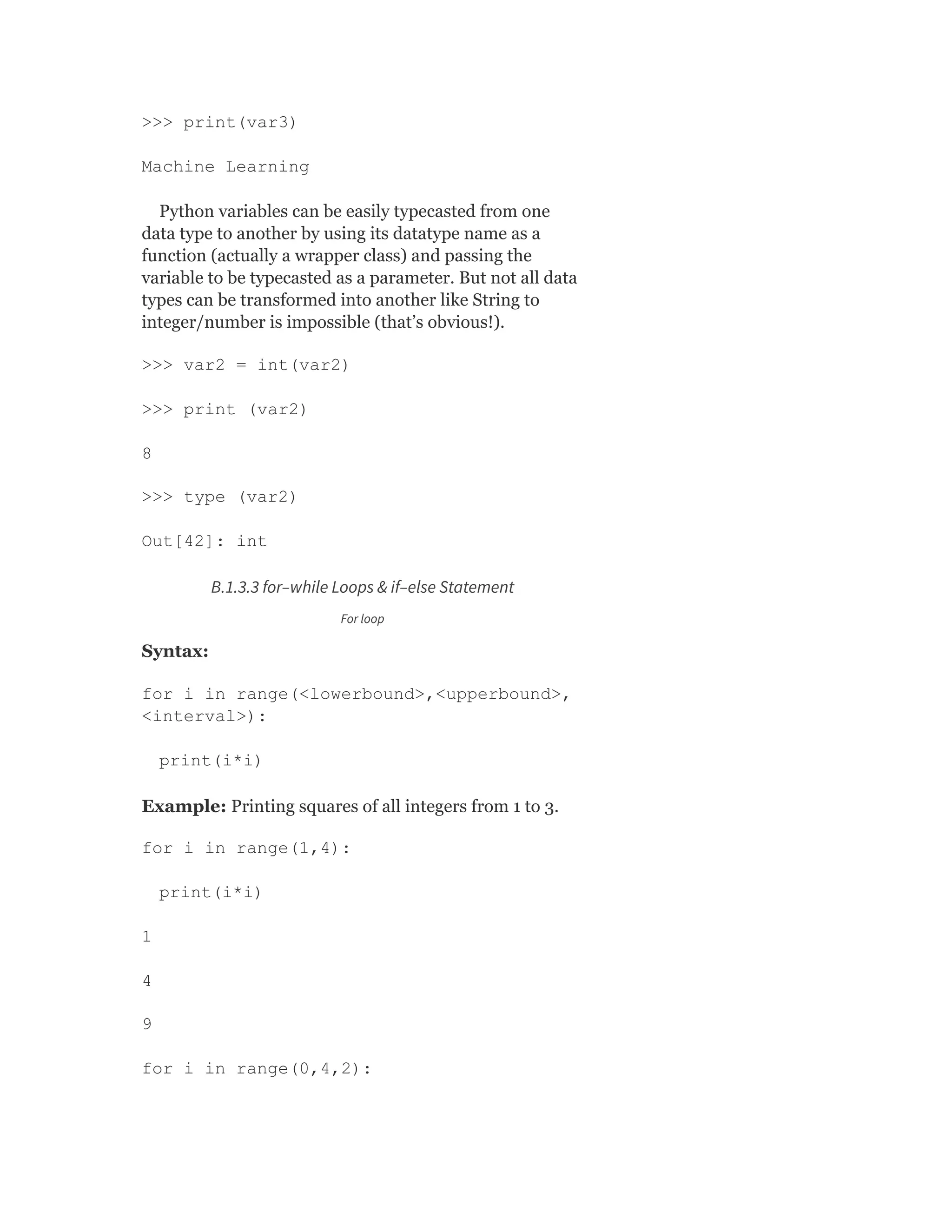 >>> print(var3)
Machine Learning
Python variables can be easily typecasted from one
data type to another by using its datatype name as a
function (actually a wrapper class) and passing the
variable to be typecasted as a parameter. But not all data
types can be transformed into another like String to
integer/number is impossible (that’s obvious!).
>>> var2 = int(var2)
>>> print (var2)
8
>>> type (var2)
Out[42]: int
B.1.3.3 for–while Loops & if–else Statement
For loop
Syntax:
for i in range(<lowerbound>,<upperbound>,
<interval>):
print(i*i)
Example: Printing squares of all integers from 1 to 3.
for i in range(1,4):
print(i*i)
1
4
9
for i in range(0,4,2):
 