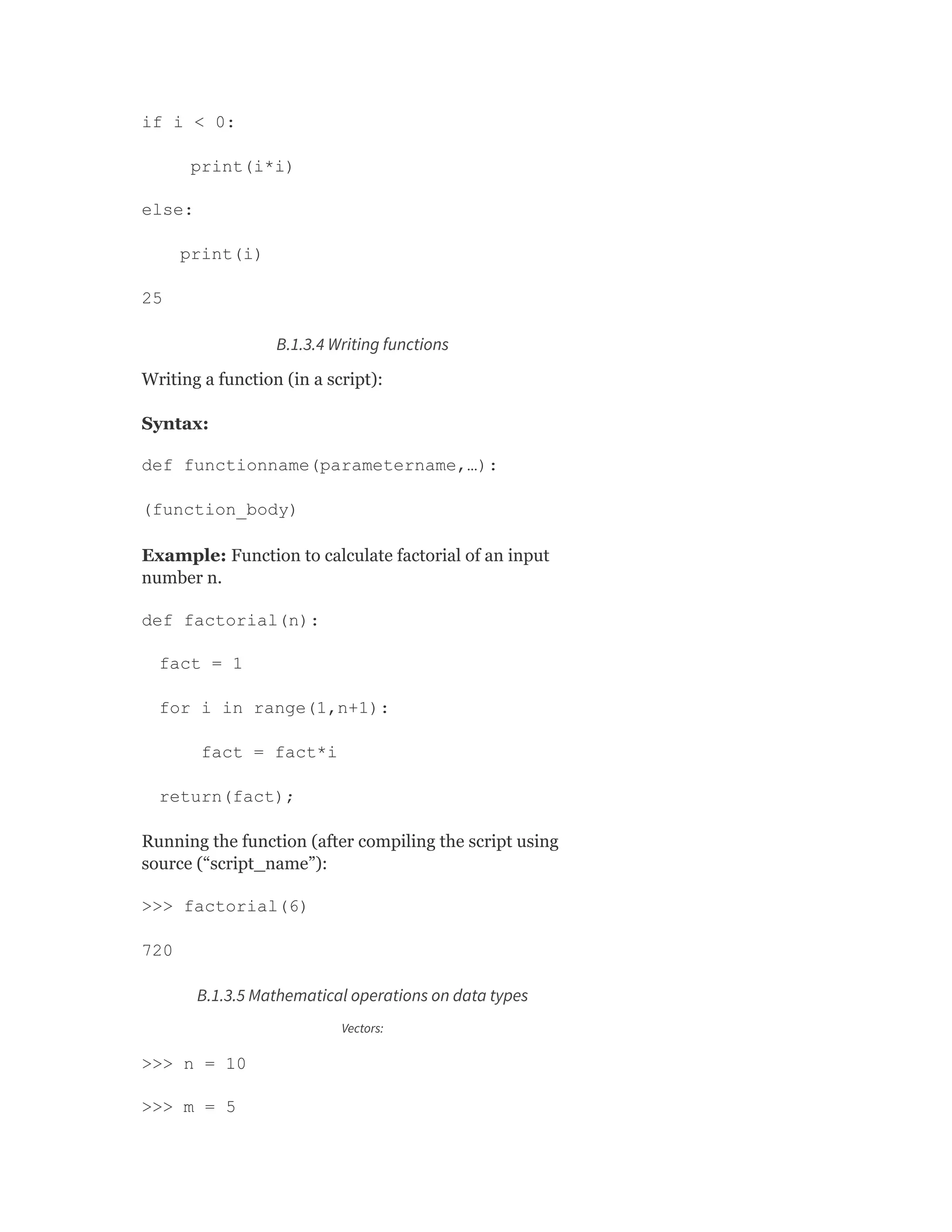 if i < 0:
print(i*i)
else:
print(i)
25
B.1.3.4 Writing functions
Writing a function (in a script):
Syntax:
def functionname(parametername,…):
(function_body)
Example: Function to calculate factorial of an input
number n.
def factorial(n):
fact = 1
for i in range(1,n+1):
fact = fact*i
return(fact);
Running the function (after compiling the script using
source (“script_name”):
>>> factorial(6)
720
B.1.3.5 Mathematical operations on data types
Vectors:
>>> n = 10
>>> m = 5
 