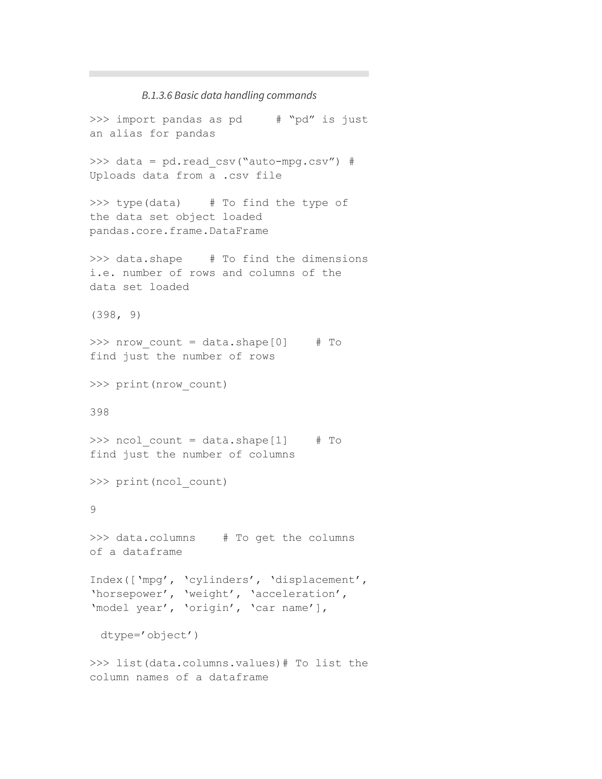 B.1.3.6 Basic data handling commands
>>> import pandas as pd # “pd” is just
an alias for pandas
>>> data = pd.read_csv(“auto-mpg.csv”) #
Uploads data from a .csv file
>>> type(data) # To find the type of
the data set object loaded
pandas.core.frame.DataFrame
>>> data.shape # To find the dimensions
i.e. number of rows and columns of the
data set loaded
(398, 9)
>>> nrow_count = data.shape[0] # To
find just the number of rows
>>> print(nrow_count)
398
>>> ncol_count = data.shape[1] # To
find just the number of columns
>>> print(ncol_count)
9
>>> data.columns # To get the columns
of a dataframe
Index([‘mpg’, ‘cylinders’, ‘displacement’,
‘horsepower’, ‘weight’, ‘acceleration’,
‘model year’, ‘origin’, ‘car name’],
dtype=’object’)
>>> list(data.columns.values)# To list the
column names of a dataframe
 