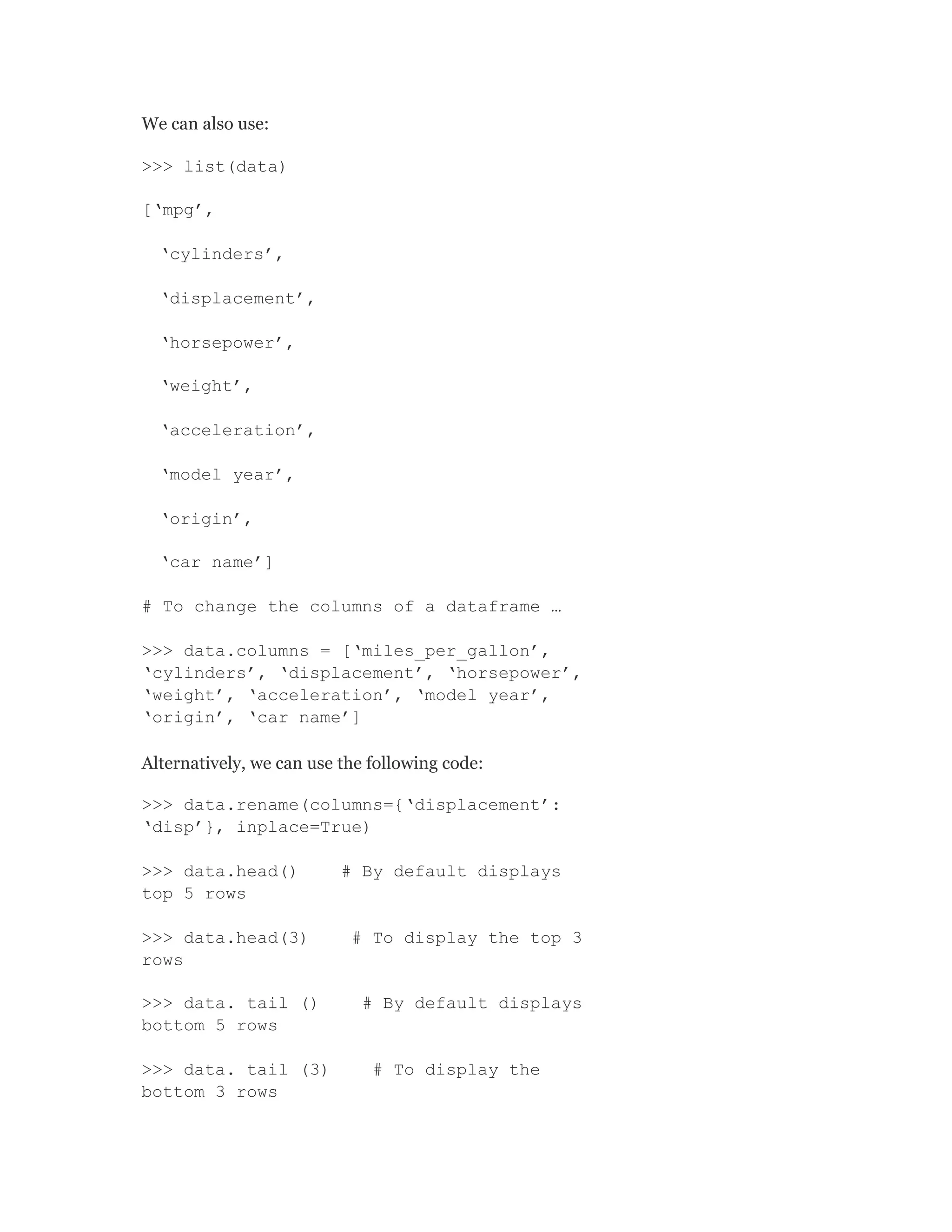 We can also use:
>>> list(data)
[‘mpg’,
‘cylinders’,
‘displacement’,
‘horsepower’,
‘weight’,
‘acceleration’,
‘model year’,
‘origin’,
‘car name’]
# To change the columns of a dataframe …
>>> data.columns = [‘miles_per_gallon’,
‘cylinders’, ‘displacement’, ‘horsepower’,
‘weight’, ‘acceleration’, ‘model year’,
‘origin’, ‘car name’]
Alternatively, we can use the following code:
>>> data.rename(columns={‘displacement’:
‘disp’}, inplace=True)
>>> data.head() # By default displays
top 5 rows
>>> data.head(3) # To display the top 3
rows
>>> data. tail () # By default displays
bottom 5 rows
>>> data. tail (3) # To display the
bottom 3 rows
 
