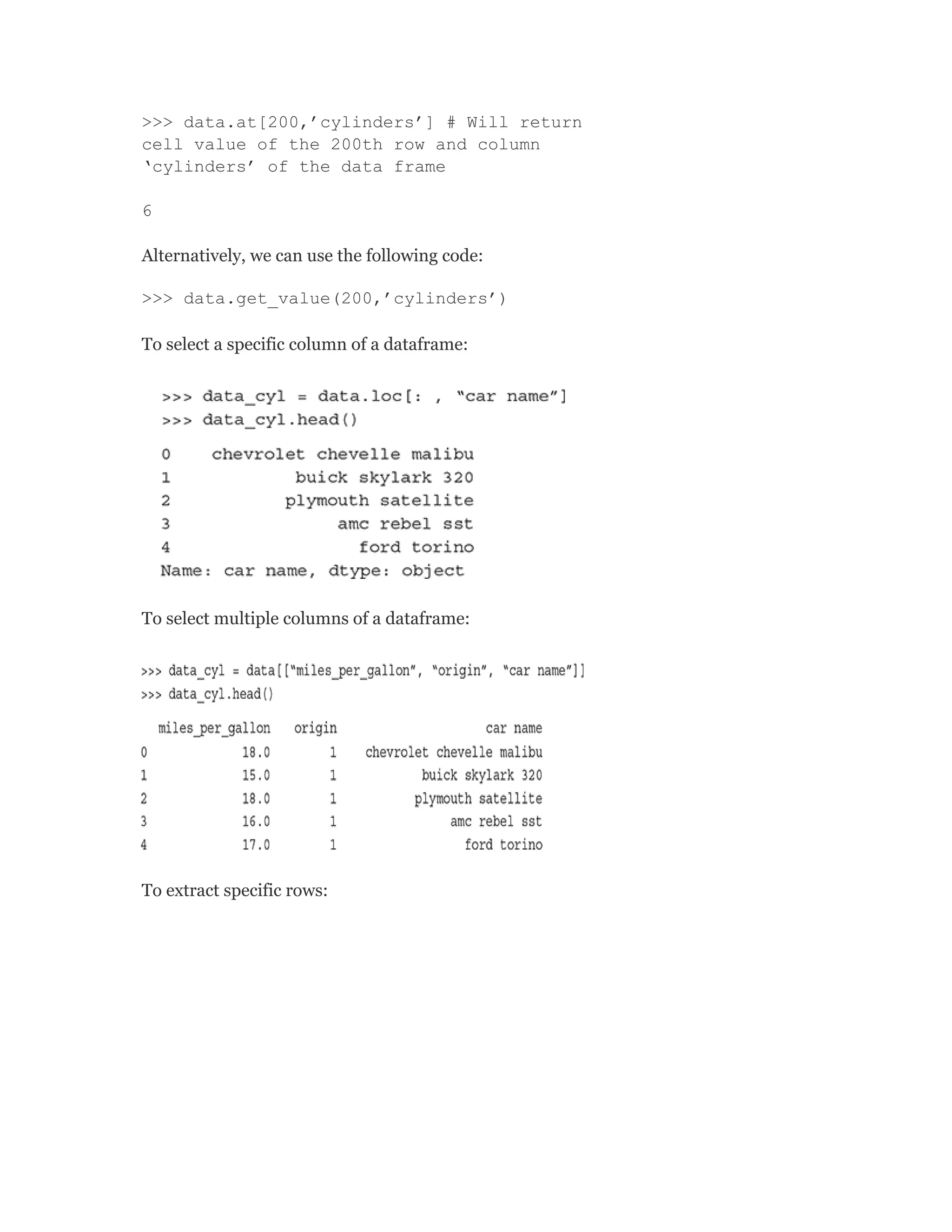 >>> data.at[200,’cylinders’] # Will return
cell value of the 200th row and column
‘cylinders’ of the data frame
6
Alternatively, we can use the following code:
>>> data.get_value(200,’cylinders’)
To select a specific column of a dataframe:
To select multiple columns of a dataframe:
To extract specific rows:
 