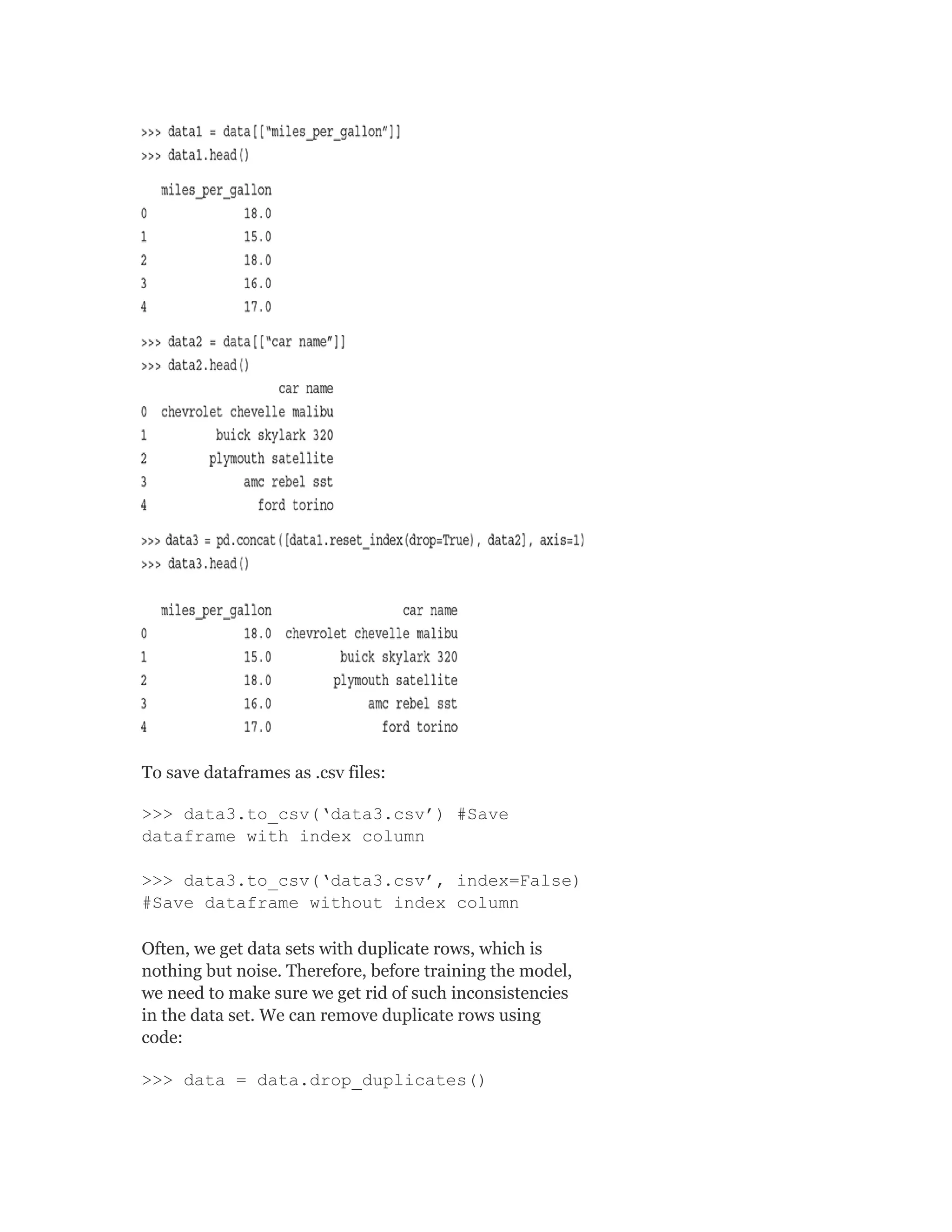 To save dataframes as .csv files:
>>> data3.to_csv(‘data3.csv’) #Save
dataframe with index column
>>> data3.to_csv(‘data3.csv’, index=False)
#Save dataframe without index column
Often, we get data sets with duplicate rows, which is
nothing but noise. Therefore, before training the model,
we need to make sure we get rid of such inconsistencies
in the data set. We can remove duplicate rows using
code:
>>> data = data.drop_duplicates()
 