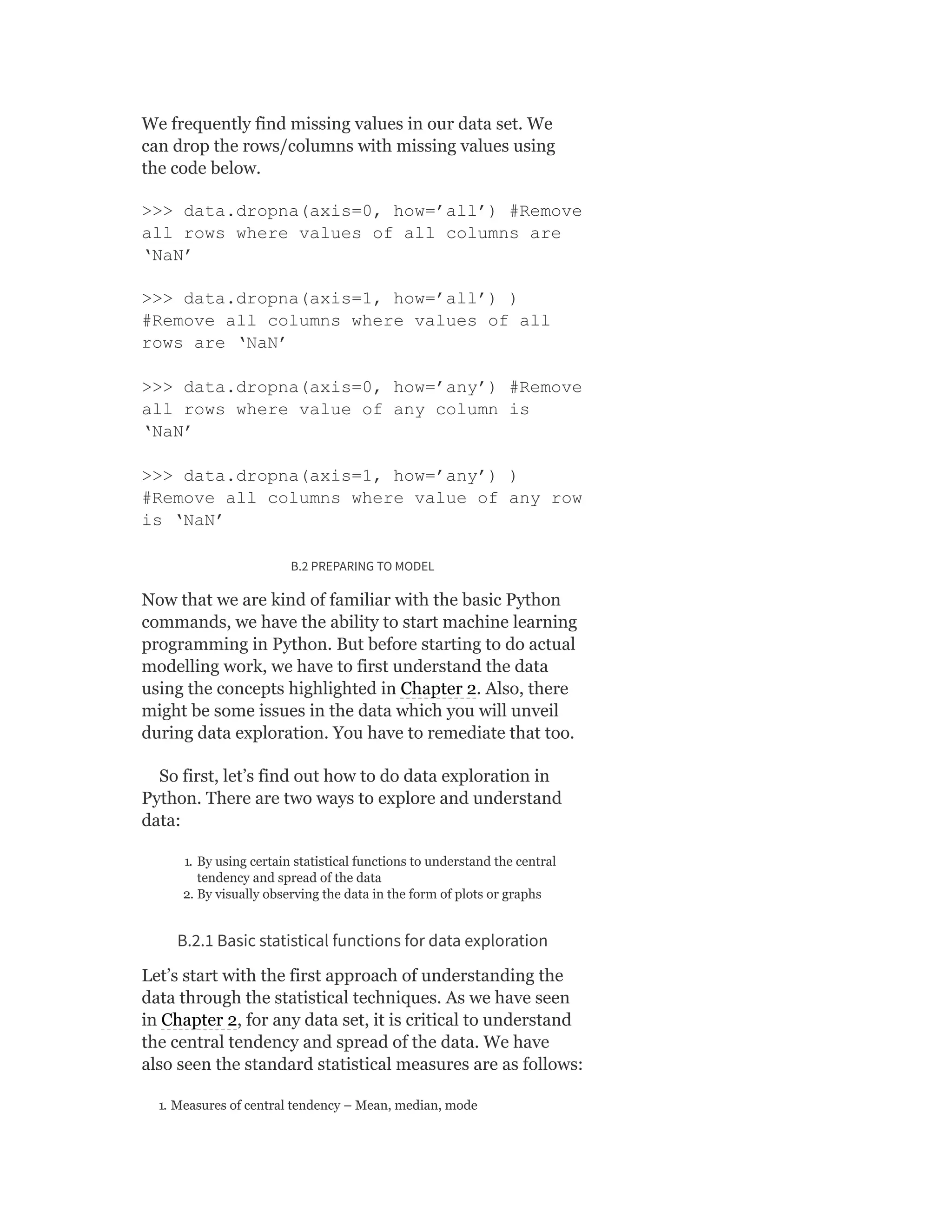 We frequently find missing values in our data set. We
can drop the rows/columns with missing values using
the code below.
>>> data.dropna(axis=0, how=’all’) #Remove
all rows where values of all columns are
‘NaN’
>>> data.dropna(axis=1, how=’all’) )
#Remove all columns where values of all
rows are ‘NaN’
>>> data.dropna(axis=0, how=’any’) #Remove
all rows where value of any column is
‘NaN’
>>> data.dropna(axis=1, how=’any’) )
#Remove all columns where value of any row
is ‘NaN’
B.2 PREPARING TO MODEL
Now that we are kind of familiar with the basic Python
commands, we have the ability to start machine learning
programming in Python. But before starting to do actual
modelling work, we have to first understand the data
using the concepts highlighted in Chapter 2. Also, there
might be some issues in the data which you will unveil
during data exploration. You have to remediate that too.
So first, let’s find out how to do data exploration in
Python. There are two ways to explore and understand
data:
1. By using certain statistical functions to understand the central
tendency and spread of the data
2. By visually observing the data in the form of plots or graphs
B.2.1 Basic statistical functions for data exploration
Let’s start with the first approach of understanding the
data through the statistical techniques. As we have seen
in Chapter 2, for any data set, it is critical to understand
the central tendency and spread of the data. We have
also seen the standard statistical measures are as follows:
1. Measures of central tendency – Mean, median, mode
 