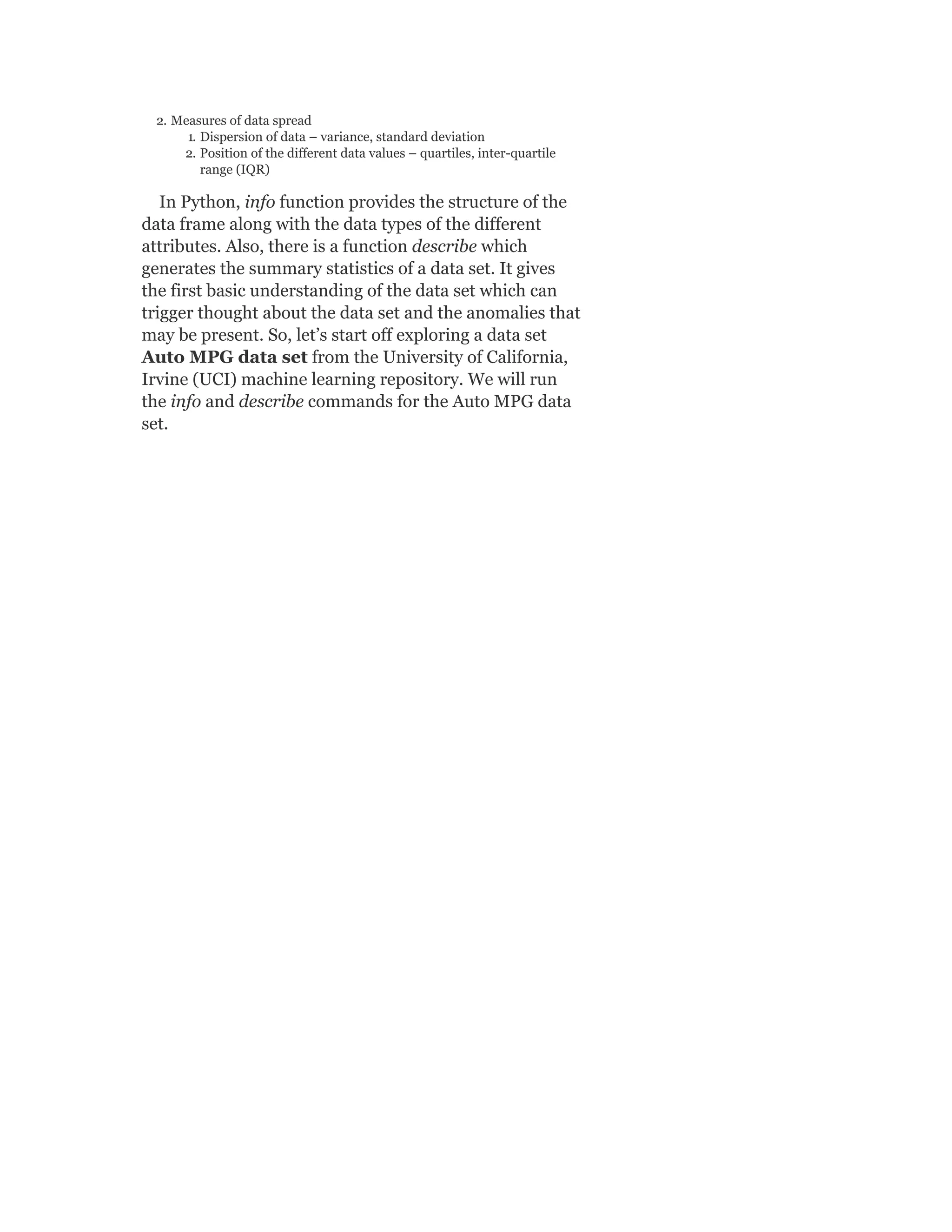 2. Measures of data spread
1. Dispersion of data – variance, standard deviation
2. Position of the different data values – quartiles, inter-quartile
range (IQR)
In Python, info function provides the structure of the
data frame along with the data types of the different
attributes. Also, there is a function describe which
generates the summary statistics of a data set. It gives
the first basic understanding of the data set which can
trigger thought about the data set and the anomalies that
may be present. So, let’s start off exploring a data set
Auto MPG data set from the University of California,
Irvine (UCI) machine learning repository. We will run
the info and describe commands for the Auto MPG data
set.
 